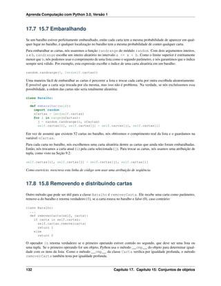 Aprenda Computação com Python 3.0, Versão 1
17.7 15.7 Embaralhando
Se um baralho estiver perfeitamente embaralhado, então cada carta tem a mesma probabilidade de aparecer em qual-
quer lugar no baralho, e qualquer localização no baralho tem a mesma probabilidade de conter qualquer carta.
Para embaralhar as cartas, nós usaremos a função randrange do módulo random. Com dois argumentos inteiros,
a e b, randrange escolhe um inteiro aleatório no intervalo a <= x < b. Como o limite superior é estritamente
menor que b, nós podemos usar o comprimento de uma lista como o segundo parâmetro, e nós garantimos que o índice
sempre será válido. Por exemplo, esta expressão escolhe o índice de uma carta aleatória em um baralho:
random.randrange(0, len(self.cartas))
Uma maneira fácil de embaralhar as cartas é percorrer a lista e trocar cada carta por outra escolhida aleatoriamente.
É possível que a carta seja trocada por ela mesma, mas isso não é problema. Na verdade, se nós excluíssemos essa
possibilidade, a ordem das cartas não seria totalmente aleatória:
class Baralho:
...
def embaralhar(self):
import random
nCartas = len(self.cartas)
for i in range(nCartas):
j = random.randrange(i, nCartas)
self.cartas[i], self.cartas[j] = self.cartas[j], self.cartas[i]
Em vez de assumir que existem 52 cartas no baralho, nós obtivemos o comprimento real da lista e o guardamos na
variável nCartas.
Para cada carta no baralho, nós escolhemos uma carta aleatória dentre as cartas que ainda não foram embaralhadas.
Então, nós trocamos a carta atual (i) pela carta selecionada (j). Para trocar as cartas, nós usamos uma atribuição de
tupla, como visto na Seção 9.2:
self.cartas[i], self.cartas[j] = self.cartas[j], self.cartas[i]
Como exercício, reescreva esta linha de código sem usar uma atribuição de seqüência.
17.8 15.8 Removendo e distribuindo cartas
Outro método que pode ser útil para a classe Baralho é removerCarta. Ele recebe uma carta como parâmetro,
remove-a do baralho e retorna verdadeiro (1), se a carta estava no baralho e falso (0), caso contrário:
class Baralho:
...
def removerCarta(self, carta):
if carta in self.cartas:
self.cartas.remove(carta)
return 1
else
return 0
O operador in retorna verdadeiro se o primeiro operando estiver contido no segundo, que deve ser uma lista ou
uma tupla. Se o primeiro operando for um objeto, Python usa o método __cmp__ do objeto para determinar igual-
dade com os itens da lista. Como o método __cmp__ da classe Carta veriﬁca por igualdade profunda, o método
removerCarta também testa por igualdade profunda.
132 Capítulo 17. Capítulo 15: Conjuntos de objetos
 