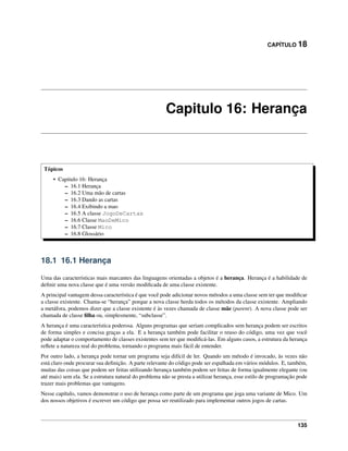 CAPÍTULO 18
Capitulo 16: Herança
Tópicos
• Capitulo 16: Herança
– 16.1 Herança
– 16.2 Uma mão de cartas
– 16.3 Dando as cartas
– 16.4 Exibindo a mao
– 16.5 A classe JogoDeCartas
– 16.6 Classe MaoDeMico
– 16.7 Classe Mico
– 16.8 Glossário
18.1 16.1 Herança
Uma das características mais marcantes das linguagens orientadas a objetos é a herança. Herança é a habilidade de
deﬁnir uma nova classe que é uma versão modiﬁcada de uma classe existente.
A principal vantagem dessa característica é que você pode adicionar novos métodos a uma classe sem ter que modiﬁcar
a classe existente. Chama-se “herança” porque a nova classe herda todos os métodos da classe existente. Ampliando
a metáfora, podemos dizer que a classe existente é às vezes chamada de classe mãe (parent). A nova classe pode ser
chamada de classe ﬁlha ou, simplesmente, “subclasse”.
A herança é uma característica poderosa. Alguns programas que seriam complicados sem herança podem ser escritos
de forma simples e concisa graças a ela. E a herança também pode facilitar o reuso do código, uma vez que você
pode adaptar o comportamento de classes existentes sem ter que modiﬁcá-las. Em alguns casos, a estrutura da herança
reﬂete a natureza real do problema, tornando o programa mais fácil de entender.
Por outro lado, a herança pode tornar um programa seja difícil de ler. Quando um método é invocado, às vezes não
está claro onde procurar sua deﬁnição. A parte relevante do código pode ser espalhada em vários módulos. E, também,
muitas das coisas que podem ser feitas utilizando herança também podem ser feitas de forma igualmente elegante (ou
até mais) sem ela. Se a estrutura natural do problema não se presta a utilizar herança, esse estilo de programação pode
trazer mais problemas que vantagens.
Nesse capítulo, vamos demonstrar o uso de herança como parte de um programa que joga uma variante de Mico. Um
dos nossos objetivos é escrever um código que possa ser reutilizado para implementar outros jogos de cartas.
135
 