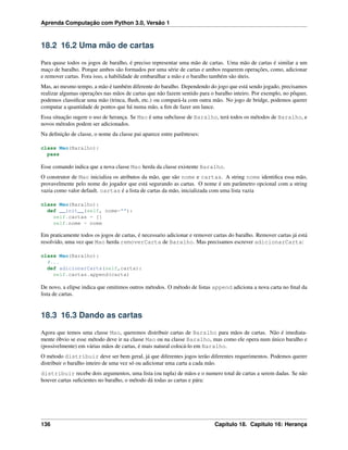Aprenda Computação com Python 3.0, Versão 1
18.2 16.2 Uma mão de cartas
Para quase todos os jogos de baralho, é preciso representar uma mão de cartas. Uma mão de cartas é similar a um
maço de baralho. Porque ambos são formados por uma série de cartas e ambos requerem operações, como, adicionar
e remover cartas. Fora isso, a habilidade de embaralhar a mão e o baralho também são úteis.
Mas, ao mesmo tempo, a mão é também diferente do baralho. Dependendo do jogo que está sendo jogado, precisamos
realizar algumas operações nas mãos de cartas que não fazem sentido para o baralho inteiro. Por exemplo, no pôquer,
podemos classiﬁcar uma mão (trinca, ﬂush, etc.) ou compará-la com outra mão. No jogo de bridge, podemos querer
computar a quantidade de pontos que há numa mão, a ﬁm de fazer um lance.
Essa situação sugere o uso de herança. Se Mao é uma subclasse de Baralho, terá todos os métodos de Baralho, e
novos métodos podem ser adicionados.
Na deﬁnição de classe, o nome da classe pai aparece entre parênteses:
class Mao(Baralho):
pass
Esse comando indica que a nova classe Mao herda da classe existente Baralho.
O construtor de Mao inicializa os atributos da mão, que são nome e cartas. A string nome identiﬁca essa mão,
provavelmente pelo nome do jogador que está segurando as cartas. O nome é um parâmetro opcional com a string
vazia como valor default. cartas é a lista de cartas da mão, inicializada com uma lista vazia
class Mao(Baralho):
def __init__(self, nome=""):
self.cartas = []
self.nome = nome
Em praticamente todos os jogos de cartas, é necessario adicionar e remover cartas do baralho. Remover cartas já está
resolvido, uma vez que Mao herda removerCarta de Baralho. Mas precisamos escrever adicionarCarta:
class Mao(Baralho):
#...
def adicionarCarta(self,carta):
self.cartas.append(carta)
De novo, a elipse indica que omitimos outros métodos. O método de listas append adiciona a nova carta no ﬁnal da
lista de cartas.
18.3 16.3 Dando as cartas
Agora que temos uma classe Mao, queremos distribuir cartas de Baralho para mãos de cartas. Não é imediata-
mente óbvio se esse método deve ir na classe Mao ou na classe Baralho, mas como ele opera num único baralho e
(possivelmente) em várias mãos de cartas, é mais natural colocá-lo em Baralho.
O método distribuir deve ser bem geral, já que diferentes jogos terão diferentes requerimentos. Podemos querer
distribuir o baralho inteiro de uma vez só ou adicionar uma carta a cada mão.
distribuir recebe dois argumentos, uma lista (ou tupla) de mãos e o numero total de cartas a serem dadas. Se não
houver cartas suﬁcientes no baralho, o método dá todas as cartas e pára:
136 Capítulo 18. Capitulo 16: Herança
 