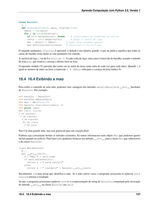 Aprenda Computação com Python 3.0, Versão 1
class Baralho:
#...
def distribuir(self, maos, nCartas=999):
nMaos = len(maos)
for i in range(nCartas):
if self.estahVazia(): break # interromper se acabaram as cartas
carta = self.pegarCarta() # pegar a carta do topo
mao = maos[i % nMaos] # quem deve receber agora?
mao.adicionarCarta(carta) # adicionar a carta à mao
O segundo parâmetro, nCartas, é opcional; o default é um número grande, o que na prática signiﬁca que todas as
cartas do baralho serão dadas se este parâmetro for omitido.
A variável do laço i vai de 0 a nCartas-1. A cada volta do laço, uma carta é removida do baralho, usando o método
de lista pop, que remove e retorna o último item na lista.
O operador módulo (%) permite dar cartas em ao redor da mesa (uma carta de cada vez para cada mão). Quando i é
igual ao numero de mãos na lista, a expressão i % nMaos volta para o começo da lista (índice 0).
18.4 16.4 Exibindo a mao
Para exibir o conteúdo de uma mão, podemos tirar vantagem dos métodos exibirBaralho e __str__ herdados
de Baralho. Por exemplo:
>>> baralho = Baralho()
>>> baralho.embaralhar()
>>> mao = Mao("fabio")
>>> baralho.distribuir([mao], 5)
>>> print (mao)
Mão fabio contém
2 de espadas
3 de espadas
4 de espadas
Ás de copas
9 de paus
Nao é lá uma grande mão, mas tem potencial para um straight ﬂush.
Embora seja conveniente herdar os métodos existentes, há outras informacoes num objeto Mao que podemos querer
incluir quando ao exibí-lo. Para fazer isso, podemos fornecer um método __str__ para a classe Mao que sobrescreva
o da classe Baralho:
class Mao(Baralho)
#...
def __str__(self):
s = "Mao " + self.nome
if self.estahVazia():
return s + " está vazian"
else:
return s + " contémn" + Baralho.__str__(self)
Inicialmente, s é uma string que identiﬁca a mão. Se a mão estiver vazia, o programa acrescenta as palavras está
vazia e retorna o resultado.
Se não, o programa acrescenta a palavra contém e a representação de string do Baralho, computada pela invocação
do método __str__ na classe Baralho em self.
18.4. 16.4 Exibindo a mao 137
 