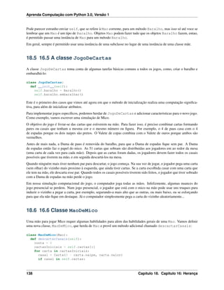 Aprenda Computação com Python 3.0, Versão 1
Pode parecer estranho enviar self, que se refere à Mao corrente, para um método Baralho, mas isso só até voce se
lembrar que um Mao é um tipo de Baralho. Objetos Mao podem fazer tudo que os objetos Baralho fazem, entao,
é permitido passar uma instância de Mao para um método Baralho.
Em geral, sempre é permitido usar uma instância de uma subclasse no lugar de uma instância de uma classe mãe.
18.5 16.5 A classe JogoDeCartas
A classe JogoDeCartas toma conta de algumas tarefas básicas comuns a todos os jogos, como, criar o baralho e
embaralhá-lo:
class JogoDeCartas:
def __init__(self):
self.baralho = Baralho()
self.baralho.embaralhar()
Este é o primeiro dos casos que vimos até agora em que o método de inicialização realiza uma computação signiﬁca-
tiva, para além de inicializar atributos.
Para implementar jogos especíﬁcos, podemos herdar de JogoDeCartas e adicionar caracteristicas para o novo jogo.
Como exemplo, vamos escrever uma simulação de Mico.
O objetivo do jogo é livrar-se das cartas que estiverem na mão. Para fazer isso, é preciso combinar cartas formando
pares ou casais que tenham a mesma cor e o mesmo número ou ﬁgura. Por exemplo, o 4 de paus casa com o 4
de espadas porque os dois naipes são pretos. O Valete de copas combina com o Valete de ouros porque ambos são
vermelhos.
Antes de mais nada, a Dama de paus é removida do baralho, para que a Dama de espadas ﬁque sem par. A Dama
de espadas então faz o papel do mico. As 51 cartas que sobram são distribuidas aos jogadores em ao redor da mesa
(uma carta de cada vez para cada mão). Depois que as cartas foram dadas, os jogadores devem fazer todos os casais
possíveis que tiverem na mão, e em seguida descartá-los na mesa.
Quando ninguém mais tiver nenhum par para descartar, o jogo começa. Na sua vez de jogar, o jogador pega uma carta
(sem olhar) do vizinho mais proximo à esquerda, que ainda tiver cartas. Se a carta escolhida casar com uma carta que
ele tem na mão, ele descarta esse par. Quando todos os casais possíveis tiverem sido feitos, o jogador que tiver sobrado
com a Dama de espadas na mão perde o jogo.
Em nossa simulação computacional do jogo, o computador joga todas as mãos. Infelizmente, algumas nuances do
jogo presencial se perdem. Num jogo presencial, o jogador que está com o mico na mão pode usar uns truques para
induzir o vizinho a pegar a carta, por exemplo, segurando-a mais alto que as outras, ou mais baixo, ou se esforçando
para que ela não ﬁque em destaque. Já o computador simplesmente pega a carta do vizinho aleatoriamente...
18.6 16.6 Classe MaoDeMico
Uma mão para jogar Mico requer algumas habilidades para alem das habilidades gerais de uma Mao. Vamos deﬁnir
uma nova classe, MaoDeMico, que herda de Mao e provê um método adicional chamado descartarCasais:
class MaoDeMico(Mao):
def descartarCasais(self):
conta = 0
cartasIniciais = self.cartas[:]
for carta in cartasIniciais:
casal = Carta(3 - carta.naipe, carta.valor)
if casal in self.cartas:
138 Capítulo 18. Capitulo 16: Herança
 