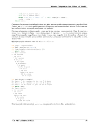 Aprenda Computação com Python 3.0, Versão 1
self.cartas.remove(carta)
self.cartas.remove(casal)
print ("Mao %s: %s casais %s" % (self.nome,carta,casal))
conta = conta + 1
return conta
Começamos fazendo uma cópia da lista de cartas, para poder percorrer a cópia enquanto removemos cartas do original.
Uma vez que self.cartas é modiﬁcada no laço, não queremos usá-la para controlar o percurso. Python pode ﬁcar
bem confuso se estiver percorrendo uma lista que está mudando!
Para cada carta na mão, veriﬁcamos qual é a carta que faz par com ela e vamos procurá-la. O par da carta tem o
mesmo valor (número ou ﬁgura) e naipe da mesma cor. A expressão 3 - carta.naipe transforma um paus
(naipe 0) numa espadas (naipe 3) e um ouros (naipe 1) numa copas (naipe 2). Você deve analisar a fórmula até se
convencer de que as operações opostas também funcionam. Se o par da carta tambem estiver na mão, ambas as cartas
são removidas.
O exemplo a seguir demonstra como usar descartarCasais:
>>> jogo = JogoDeCartas()
>>> mao = MaoDeMico("fabio")
>>> jogo.baralho.distribuir([mao], 13)
>>> print (mao)
mão fabio contém
Ás de espadas
2 de ouros
7 de espadas
8 de paus
6 de copas
8 de espadas
7 de paus
Rainha de paus
7 de ouros
5 de paus
Valete de ouros
10 de ouros
10 de copas
>>> mao.descartarCasais()
Mão fabio: 7 de espadas faz par com 7 de paus
Mão fabio: 8 de espadas faz par com 8 de paus
Mão fabio: 10 de ouros faz par com 10 de copas
>>> print (mao)
Mão fabio contém
Ás de espadas
2 de ouros
6 de copas
Rainha de paus
7 de ouros
5 de paus
Valete de ouros
Observe que não existe um método __init__ para a classe MaoDeMico. Ele é herdado de Mao.
18.6. 16.6 Classe MaoDeMico 139
 