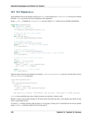 Aprenda Computação com Python 3.0, Versão 1
18.7 16.7 Classe Mico
Agora podemos focar nossa atenção no jogo em si. Mico é uma subclasse de JogoDeCartas com um novo método
chamado jogar que recebe uma lista de jogadores como argumento.
Já que __init__ é herdado de JogoDeCartas, um novo objeto Mico contém um novo baralho embaralhado:
class Mico(JogoDeCartas):
def jogar(self, nomes):
# remover a Dama de paus
self.baralho.removerCarta(Carta(0,12))
# fazer uma mão para cada jogador
self.maos = []
for nome in nomes :
self.maos.append(MaoDeMico(nome))
# distribuir as cartas
self.baralho.distribuir(self.maos)
print ("---------- As cartas foram dadas")
self.exibirMaos()
# remover casais iniciais
casais = self.removerTodosOsCasais()
print ("---------- Os pares foram descartados, o jogo começa")
self.exibirMaos()
# jogar até que 25 casais se formem
vez = 0
numMaos = len(self.maos)
while casais < 25:
casais = casais + self.jogarVez(vez)
vez = (vez + 1) % numMaos
print ("---------- Fim do jogo")
self.exibirMaos()
Algumas etapas do jogo foram separadas em métodos. removerTodosOsCasais percorre a lista de mãos e invoca
descartarCasais em cada uma:
class Mico(JogoDeCartas):
#...
def removerTodosOsCasais(self):
conta = 0
for mao in self.maos:
conta = conta + mao.descartarCasais()
return conta
Como exercício, escreva ‘‘exibirMaos‘‘ que percorre ‘‘self.maos‘‘ e exibe cada mão.
conta é uma acumulador que soma o número de pares em cada mão e retorna o total.
Quando o número total de pares alcança 25, 50 cartas foram removidas das mãos, o que signiﬁca que sobrou só uma
carta e o jogo chegou ao ﬁm.
A variável vez mantém controle sobre de quem é a vez de jogar. Começa em 0 e incrementa de um em um; quando
atinge numMaos, o operador módulo faz ela retornar para 0.
140 Capítulo 18. Capitulo 16: Herança
 