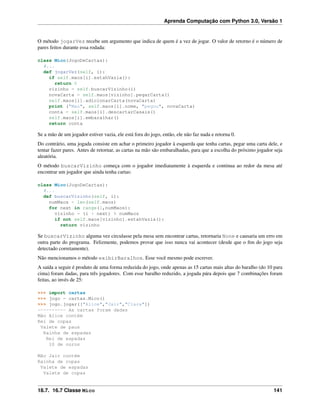 Aprenda Computação com Python 3.0, Versão 1
O método jogarVez recebe um argumento que indica de quem é a vez de jogar. O valor de retorno é o número de
pares feitos durante essa rodada:
class Mico(JogoDeCartas):
#...
def jogarVez(self, i):
if self.maos[i].estahVazia():
return 0
vizinho = self.buscarVizinho(i)
novaCarta = self.maos[vizinho].pegarCarta()
self.maos[i].adicionarCarta(novaCarta)
print ("Mao", self.maos[i].nome, "pegou", novaCarta)
conta = self.maos[i].descartarCasais()
self.maos[i].embaralhar()
return conta
Se a mão de um jogador estiver vazia, ele está fora do jogo, então, ele não faz nada e retorna 0.
Do contrário, uma jogada consiste em achar o primeiro jogador à esquerda que tenha cartas, pegar uma carta dele, e
tentar fazer pares. Antes de retornar, as cartas na mão são embaralhadas, para que a escolha do próximo jogador seja
aleatória.
O método buscarVizinho começa com o jogador imediatamente à esquerda e continua ao redor da mesa até
encontrar um jogador que ainda tenha cartas:
class Mico(JogoDeCartas):
#...
def buscarVizinho(self, i):
numMaos = len(self.maos)
for next in range(1,numMaos):
vizinho = (i + next) % numMaos
if not self.maos[vizinho].estahVazia():
return vizinho
Se buscarVizinho alguma vez circulasse pela mesa sem encontrar cartas, retornaria None e causaria um erro em
outra parte do programa. Felizmente, podemos provar que isso nunca vai acontecer (desde que o ﬁm do jogo seja
detectado corretamente).
Não mencionamos o método exibirBaralhos. Esse você mesmo pode escrever.
A saída a seguir é produto de uma forma reduzida do jogo, onde apenas as 15 cartas mais altas do baralho (do 10 para
cima) foram dadas, para três jogadores. Com esse baralho reduzido, a jogada pára depois que 7 combinações foram
feitas, ao invés de 25:
>>> import cartas
>>> jogo = cartas.Mico()
>>> jogo.jogar(["Alice","Jair","Clara"])
---------- As cartas foram dadas
Mão Alice contém
Rei de copas
Valete de paus
Rainha de espadas
Rei de espadas
10 de ouros
Mão Jair contém
Rainha de copas
Valete de espadas
Valete de copas
18.7. 16.7 Classe Mico 141
 
