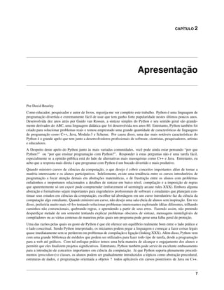 CAPÍTULO 2
Apresentação
Por David Beazley
Como educador, pesquisador e autor de livros, regozija-me ver completo este trabalho. Python é uma linguagem de
programação divertida e extremamente fácil de usar que tem ganho forte popularidade nestes últimos poucos anos.
Desenvolvida dez anos atrás por Guido van Rossun, a sintaxe simples do Python e seu sentido geral são grande-
mente derivados do ABC, uma linguagem didática que foi desenvolvida nos anos 80. Entretanto, Python também foi
criado para solucionar problemas reais e tomou emprestado uma grande quantidade de características de linguagens
de programação como C++, Java, Modula-3 e Scheme. Por causa disso, uma das mais notáveis características do
Python é o grande apelo que tem junto a desenvolvedores proﬁssionais de software, cientistas, pesquisadores, artistas
e educadores.
A Despeito deste apelo do Python junto às mais variadas comunidades, você pode ainda estar pensando “por que
Python?” ou “por que ensinar programação com Python?”. Responder à estas perguntas não é uma tarefa fácil,
especialmente se a opinião pública está do lado de alternativas mais masoquistas como C++ e Java. Entretanto, eu
acho que a resposta mais direta é que programar com Python é um bocado divertido e mais produtivo.
Quando ministro cursos de ciências da computação, o que desejo é cobrir conceitos importantes além de tornar a
matéria interessante e os alunos participativos. Infelizmente, existe uma tendência entre os cursos introdutórios de
programação a focar atenção demais em abstrações matemáticas, e de frustração entre os alunos com problemas
enfadonhos e inoportunos relacionados a detalhes de sintaxe em baixo nível, compilação e a imposição de regras
que aparentemente só um expert pode compreender (enforcement of seemingly arcane rules XXX). Embora alguma
abstração e formalismo sejam importantes para engenheiros proﬁssionais de software e estudantes que planejam con-
tinuar seus estudos em ciências da computação, escolher tal abordagem em um curso introdutório faz da ciência da
computação algo entediante. Quando ministro um curso, não desejo uma sala cheia de alunos sem inspiração. Em vez
disso, preferiria muito mais vê-los tentando solucionar problemas interessantes explorando idéias diferentes, trilhando
caminhos não convencionais, quebrando regras, e aprendendo a partir de seus erros. Fazendo assim, não pretendo
desperdiçar metade de um semestre tentando explicar problemas obscuros de sintaxe, mensagens ininteligíveis de
compiladores ou as várias centenas de maneiras pelas quais um programa pode gerar uma falha geral de proteção.
Uma das razões pelas quais eu gosto de Python é que ele oferece um equilíbrio realmente bom entre o lado prático e
o lado conceitual. Sendo Python interpretado, os iniciantes podem pegar a linguagem e começar a fazer coisas legais
quase imediatamente sem se perderem em problemas de compilação e ligação (linking XXX). Além disso, Python vem
com uma grande biblioteca de módulos que podem ser utilizados para fazer todo tipo de tarefa, desde a programação
para a web até gráﬁcos. Com tal enfoque prático temos uma bela maneira de alcançar o engajamento dos alunos e
permitir que eles ﬁnalizem projetos signiﬁcativos. Entretanto, Python também pode servir de excelente embasamento
para a introdução de conceitos importantes em ciência da computação. Já que Python suporta plenamente procedi-
mentos (procedures) e classes, os alunos podem ser gradualmente introduzidos a tópicos como abstração procedural,
estruturas de dados, e programação orientada a objetos ? todos aplicáveis em cursos posteriores de Java ou C++.
7
 