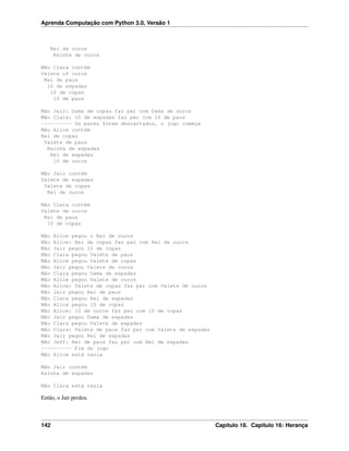 Aprenda Computação com Python 3.0, Versão 1
Rei de ouros
Rainha de ouros
Mão Clara contém
Valete of ouros
Rei de paus
10 de espadas
10 de copas
10 de paus
Mão Jair: Dama de copas faz par com Dama de ouros
Mão Clara: 10 de espadas faz par com 10 de paus
---------- Os pares foram descartados, o jogo começa
Mão Alice contém
Rei de copas
Valete de paus
Rainha de espadas
Rei de espadas
10 de ouros
Mão Jair contém
Valete de espadas
Valete de copas
Rei de ouros
Mão Clara contém
Valete de ouros
Rei de paus
10 de copas
Mão Alice pegou o Rei de ouros
Mão Alice: Rei de copas faz par com Rei de ouros
Mão Jair pegou 10 de copas
Mão Clara pegou Valete de paus
Mão Alice pegou Valete de copas
Mão Jair pegou Valete de ouros
Mão Clara pegou Dama de espadas
Mão Alice pegou Valete de ouros
Mão Alice: Valete de copas faz par com Valete de ouros
Mão Jair pegou Rei de paus
Mão Clara pegou Rei de espadas
Mão Alice pegou 10 de copas
Mão Alice: 10 de ouros faz par com 10 de copas
Mão Jair pegou Dama de espadas
Mão Clara pegou Valete de espadas
Mão Clara: Valete de paus faz par com Valete de espadas
Mão Jair pegou Rei de espadas
Mão Jeff: Rei de paus faz par com Rei de espadas
---------- Fim do jogo
Mão Alice está vazia
Mão Jair contém
Rainha de espadas
Mão Clara está vazia
Então, o Jair perdeu.
142 Capítulo 18. Capitulo 16: Herança
 