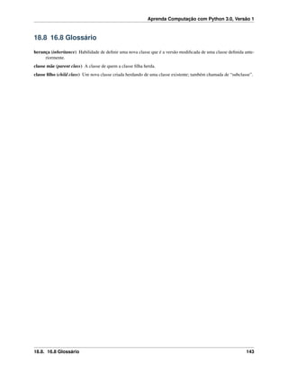 Aprenda Computação com Python 3.0, Versão 1
18.8 16.8 Glossário
herança (inheritance) Habilidade de deﬁnir uma nova classe que é a versão modiﬁcada de uma classe deﬁnida ante-
riormente.
classe mãe (parent class) A classe de quem a classe ﬁlha herda.
classe ﬁlho (child class) Um nova classe criada herdando de uma classe existente; também chamada de “subclasse”.
18.8. 16.8 Glossário 143
 