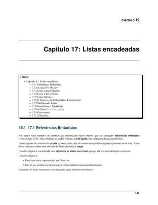 CAPÍTULO 19
Capítulo 17: Listas encadeadas
Tópicos
• Capítulo 17: Listas encadeadas
– 17.1 Referências Embutidas
– 17.2 A classe No (Node)
– 17.3 Listas como Coleções
– 17.4 Listas e Recorrência
– 17.5 Listas Inﬁnitas
– 17.6 O Teorema da Ambigüidade Fundamental
– 17.7 Modiﬁcando Listas
– 17.8 Envoltórios e Ajudadores
– 17.9 A Classe ListaLigada
– 17.10 Invariantes
– 17.11 Glossário
19.1 17.1 Referências Embutidas
Nós temos visto exemplos de atributos que referenciam outros objetos, que são chamados referências embutidas
(veja a Seção 12.8). Uma estrutura de dados comum, a lista ligada, tira vantagem desta característica.
Listas ligadas são constituídas de nós (nodos), onde cada nó contém uma referência para o próximo nó na lista. Além
disto, cada nó contém uma unidade de dados chamada a carga.
Uma lista ligada é considerada uma estrutura de dados recorrente porque ela tem uma deﬁnição recorrente.
Uma lista ligada é:
• Uma lista vazia, representada por None, ou
• Um nó que contém um objeto carga e uma referência para uma lista ligada.
Estruturas de dados recorrentes são adequadas para métodos recorrentes.
145
 