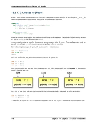 Aprenda Computação com Python 3.0, Versão 1
19.2 17.2 A classe No (Node)
Como é usual quando se escreve uma nova classe, nós começaremos com os métodos de inicialização e __str__ de
modo que podemos testar o mecanismo básico de se criar e mostrar o novo tipo:
class No:
def __init__(self, carga=None, proximo=None):
self.carga = carga
self.proximo = proximo
def __str__(self):
return str(self.carga)
Como de costume, os parâmetros para o método de inicialização são opcionais. Por omissão (default), ambos, a carga
e a ligação, proximo, são deﬁnidas como None.
A representação string de um nó é simplesmente a representação string da carga. Como qualquer valor pode ser
passado para a função str, nós podemos armazenar qualquer valor em uma lista.
Para testar a implementação até agora, nós criamos um No e o imprimimos:
>>> no = No("teste")
>>> print (no)
teste
Para ﬁcar interessante, nós precisamos uma lista com mais do que um nó:
>>> no1 = No(1)
>>> no2 = No(2)
>>> no3 = No(3)
Este código cria três nós, mas nós ainda não temos uma lista ainda porque os nós não estão ligados. O diagrama de
estado é parecido com este:
Para ligar os nós, temos que fazer o primeiro nó da lista referir ao segundo e o segundo nó referir ao terceiro:
>>> no1.proximo = no2
>>> no2.proximo = no3
A referência do terceiro nó é None, que indica que ele é o ﬁnal da lista. Agora o diagrama de estado se parece com:
146 Capítulo 19. Capítulo 17: Listas encadeadas
 