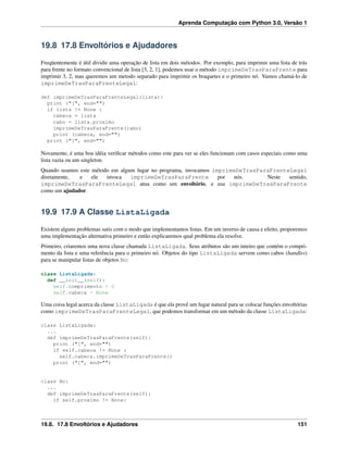 Aprenda Computação com Python 3.0, Versão 1
19.8 17.8 Envoltórios e Ajudadores
Freqüentemente é útil dividir uma operação de lista em dois métodos. Por exemplo, para imprimir uma lista de trás
para frente no formato convencional de lista [3, 2, 1], podemos usar o método imprimeDeTrasParaFrente para
imprimir 3, 2, mas queremos um metodo separado para imprimir os braquetes e o primeiro nó. Vamos chamá-lo de
imprimeDeTrasParaFrenteLegal:
def imprimeDeTrasParaFrenteLegal(lista):
print ("[", end="")
if lista != None :
cabeca = lista
rabo = lista.proximo
imprimeDeTrasParaFrente(rabo)
print (cabeca, end="")
print ("]", end="")
Novamente, é uma boa idéia veriﬁcar métodos como este para ver se eles funcionam com casos especiais como uma
lista vazia ou um singleton.
Quando usamos este método em algum lugar no programa, invocamos imprimeDeTrasParaFrenteLegal
diretamente, e ele invoca imprimeDeTrasParaFrente por nós. Neste sentido,
imprimeDeTrasParaFrenteLegal atua como um envoltório, e usa imprimeDeTrasParaFrente
como um ajudador.
19.9 17.9 A Classe ListaLigada
Existem alguns problemas sutis com o modo que implementamos listas. Em um inverso de causa e efeito, proporemos
uma implementação alternativa primeiro e então explicaremos qual problema ela resolve.
Primeiro, criaremos uma nova classe chamada ListaLigada. Seus atributos são um inteiro que contém o compri-
mento da lista e uma referência para o primeiro nó. Objetos do tipo ListaLigada servem como cabos (handles)
para se manipular listas de objetos No:
class ListaLigada:
def __init__(self):
self.comprimento = 0
self.cabeca = None
Uma coisa legal acerca da classe ListaLigada é que ela provê um lugar natural para se colocar funções envoltórias
como imprimeDeTrasParaFrenteLegal, que podemos transformar em um método da classe ListaLigada:
class ListaLigada:
...
def imprimeDeTrasParaFrente(self):
print ("[", end="")
if self.cabeca != None :
self.cabeca.imprimeDeTrasParaFrente()
print ("]", end="")
class No:
...
def imprimeDeTrasParaFrente(self):
if self.proximo != None:
19.8. 17.8 Envoltórios e Ajudadores 151
 