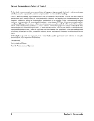 Aprenda Computação com Python 3.0, Versão 1
Python ainda toma emprestado certas características de linguagens de programação funcionais e pode ser usado para
introduzir conceitos cujos detalhes poderiam ser aprofundados em cursos de Scheme e Lisp.
Lendo o prefácio de Jeffrey, ﬁquei impressionado com seu comentário de que Python o fez ver um “maior nível de
sucesso e um menor nível de frustração” o que lhe permitiu “progredir mais depressa com resultados melhores”. Em-
bora estes comentários reﬁram-se aos seus cursos introdutórios, eu às vezes uso Python exatamente pelas mesmas
razões em cursos avançados de pós-graduação (graduate = pos-graduacao XXX) em ciência da computação na Uni-
versidade de Chicago. Nestes cursos, enfrento constantemente a assustadora tarefa de cobrir muitos tópicos difíceis
em um rapidíssimo trimestre (quarter XXX) de nove semanas. Embora me seja possível inﬂingir um bocado de dor e
sofrimento pelo uso de uma linguagem como C++, tenho percebido muitas vezes que este enfoque é contraproducente,
especialmente quando o curso é sobre um tópico não relacionado apenas com “programar”. Acho que usar Python me
permite um melhor foco no tópico em questão, enquanto permite que os alunos completem projetos substanciais em
classe.
Embora Python seja ainda uma linguagem jovem e em evolução, acredito que tem um futuro brilhante em educação.
Este livro é um passo importante nessa direção.
David Beazley
Universidade de Chicago
Autor de Python Essencial Reference
8 Capítulo 2. Apresentação
 