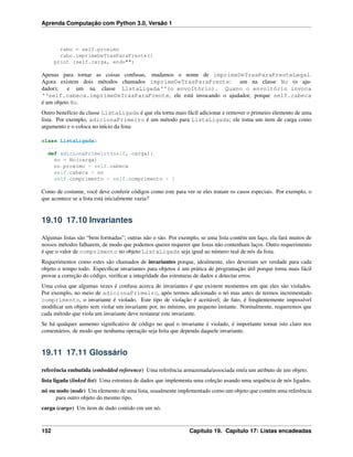 Aprenda Computação com Python 3.0, Versão 1
rabo = self.proximo
rabo.imprimeDeTrasParaFrente()
print (self.carga, end="")
Apenas para tornar as coisas confusas, mudamos o nome de imprimeDeTrasParaFrenteLegal.
Agora existem dois métodos chamados imprimeDeTrasParaFrente: um na classe No (o aju-
dador); e um na classe ListaLigada‘‘(o envoltório). Quano o envoltório invoca
‘‘self.cabeca.imprimeDeTrasParaFrente, ele está invocando o ajudador, porque self.cabeca
é um objeto No.
Outro benefício da classe ListaLigada é que ela torna mais fácil adicionar e remover o primeiro elemento de uma
lista. Por exemplo, adicionaPrimeiro é um método para ListaLigada; ele toma um item de carga como
argumento e o coloca no início da lista:
class ListaLigada:
...
def adicionaPrimeiro(self, carga):
no = No(carga)
no.proximo = self.cabeca
self.cabeca = no
self.comprimento = self.comprimento + 1
Como de costume, você deve conferir códigos como este para ver se eles tratam os casos especiais. Por exemplo, o
que acontece se a lista está inicialmente vazia?
19.10 17.10 Invariantes
Algumas listas são “bem formadas”; outras não o são. Por exemplo, se uma lista contém um laço, ela fará muitos de
nossos métodos falharem, de modo que podemos querer requerer que listas não contenham laços. Outro requerimento
é que o valor de comprimento no objeto ListaLigada seja igual ao número real de nós da lista.
Requerimentos como estes são chamados de invariantes porque, idealmente, eles deveriam ser verdade para cada
objeto o tempo todo. Especiﬁcar invariantes para objetos é um prática de programação útil porque torna mais fácil
provar a correção do código, veriﬁcar a integridade das estruturas de dados e detectar erros.
Uma coisa que algumas vezes é confusa acerca de invariantes é que existem momentos em que eles são violados.
Por exemplo, no meio de adicionaPrimeiro, após termos adicionado o nó mas antes de termos incrementado
comprimento, o invariante é violado. Este tipo de violação é aceitável; de fato, é freqüentemente impossível
modiﬁcar um objeto sem violar um invariante por, no mínimo, um pequeno instante. Normalmente, requeremos que
cada método que viola um invariante deve restaurar este invariante.
Se há qualquer aumento signiﬁcativo de código no qual o invariante é violado, é importante tornar isto claro nos
comentários, de modo que nenhuma operação seja feita que dependa daquele invariante.
19.11 17.11 Glossário
referência embutida (embedded reference) Uma referência armazenada/associada em/a um atributo de um objeto.
lista ligada (linked list) Uma estrutura de dados que implementa uma coleção usando uma sequência de nós ligados.
nó ou nodo (node) Um elemento de uma lista, usualmente implementado como um objeto que contém uma referência
para outro objeto do mesmo tipo.
carga (cargo) Um item de dado contido em um nó.
152 Capítulo 19. Capítulo 17: Listas encadeadas
 