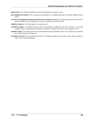 Aprenda Computação com Python 3.0, Versão 1
ligação (link) Uma referência embutida usada para ligar/conectar um objeto a outro.
pré-condição (precondition) Uma asserção que precisa/deve ser verdadeira para que um método trabalhe correta-
mante.
teorema da ambigüidade fundamental (fundamental ambiguity theorem) Uma referência para um nó de uma lista
pode ser tratada como um objeto único ou como o primeiro em uma lista de nós.
singleton (singleton) Uma lista ligada com somente um nó.
envoltório (wrapper) Um método que atua como um intermediário (middleman) entre um chamador e um método
ajudador (helper), freqüentemente tornando a invocação do método mais fácil ou menos propensa a erros.
ajudador (helper) Um método que não é invocado diretamente pelo chamador (caller) mas é usado por outro método
para realizar parte de uma operação.
invariante (invariant) Uma asserção que deveria ser verdadeira sempre para um objeto (exceto talvez enquanto o
objeto estiver sendo modiﬁcado).
19.11. 17.11 Glossário 153
 