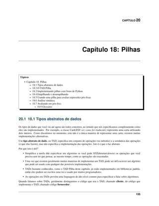 CAPÍTULO 20
Capítulo 18: Pilhas
Tópicos
• Capítulo 18: Pilhas
– 18.1 Tipos abstratos de dados
– 18.2 O TAD Pilha
– 18.3 Implementando pilhas com listas de Python
– 18.4 Empilhando e desempilhando
– 18.5 Usando uma pilha para avaliar expressões pós-ﬁxas
– 18.6 Análise sintática
– 18.7 Avaliando em pós-ﬁxo.
* 18.9 Glossário
20.1 18.1 Tipos abstratos de dados
Os tipos de dados que você viu até agora são todos concretos, no sentido que nós especiﬁcamos completamente como
eles são implementados. Por exemplo, a classe Card(XXX ver como foi traduzido) representa uma carta utilizando
dois inteiros. Como discutimos no momento, esta não é a única maneira de representar uma carta; existem muitas
implementações alternativas.
Um tipo abstrato de dado, ou TAD, especiﬁca um conjunto de operações (ou métodos) e a semântica das operações
(o que elas fazem), mas não especiﬁca a implementação das operações. Isto é o que o faz abstrato.
Por que isto é útil?
• Simpliﬁca a tarefa dde especiﬁcar um algoritmo se você pode XXXdenotar(denote) as operações que você
precisa sem ter que pensar, ao mesmo tempo, como as operações são executadas.
• Uma vez que existem geralmente muitas maneiras de implementar um TAD, pode ser útil escrever um algritmo
que pode ser usado com qualquer das possíveis implementações.
• TADs bastante conhecidos, como o TAD Pilha deste capítulo, já estão implementados em bibliotecas padrão,
então eles podem ser escritos uma vez e usado por muitos programadores.
• As operações em TADs provêm uma linguagem de alto nível comum para especiﬁcar e falar sobre algoritmos.
Quando falamos sobre TADs, geralmente distinguimos o código que usa o TAD, chamado cliente, do código que
implementa o TAD, chamado código fornecedor.
155
 