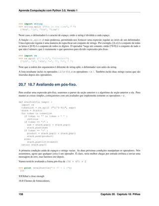 Aprenda Computação com Python 3.0, Versão 1
>>> import string
>>> string.split ("Now is the time", " ")
[’Now’, ’is’, ’the’, ’time’]
Neste caso, o delimitador é o caracter de espaço, então a string é dividida a cada espaço.
A função re.split é mais poderosa, permitindo-nos fornecer uma expresão regular ao invés de um delimitador.
Uma expressão regular é uma maneira de especiﬁcar um conjunto de strings. Por exemplo, [A-z] é o conjunto de todas
as letras e [0-9] é o conjunto de todos os dígitos. O operador ^nega um conunto, então [^0-9] é o conjunto de tudo o
que não é número, que é exatamente o que queremos para dividir expressões pós-ﬁxas.
>>> import re
>>> re.split ("[^0-9]", "123+456*/")
[’123’, ’+’, ’456’, ’*’, ’’, ’/’, ’ ’]
Note que a ordem dos argumentos é diferente de string.split, o delimitador vem antes da string.
A lista resultante inclui os operandos 123 e 456, e os operadores * e /. Também inclui duas strings vazias que são
inseridas depois dos operadores.
20.7 18.7 Avaliando em pós-ﬁxo.
Para avaliar uma expressão pós-ﬁxa, usaremos o parser da seção anterior e o algoritmo da seção anterior a ela. Para
manter as coisas simples, começaremos com um avaliador que implementa somente os operadores + e .
def evalPostfix (expr) :
import re
tokenList = re.split ("([^0-9])", expr)
stack = Stack()
for token in tokenList
if token == ’’ or token = ’ ’ :
continue
if token == ’+’ :
sum = stack.pop() + stack.pop()
stack.push(sum)
if token == ’*’ :
product = stack.pop() * stack.pop()
stack.push(product)
else:
stack.push(int(token))
return stack.pop()
A primeira condição cuida de espaços e strings vazias. As duas próximas condições manipulam os operadores. Nós
assumimos, agora que qualquer coisa é um operador. É claro, seria melhor chegar por entrada errônea e enviar uma
mensagem de erro, mas faremos isto depois.
Vamos testá-lo avaliando a forma pós-ﬁxa de (56 + 47) * 2
>>> print (evalPostfix("56 47 + 2 *"))
206
XXXthat’s close enough
18.8 Clientes de fornecedores.
158 Capítulo 20. Capítulo 18: Pilhas
 