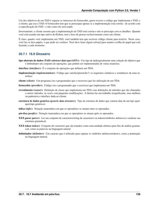 Aprenda Computação com Python 3.0, Versão 1
Um dos objetivos de um TAD é separar os interesses do fornecedor, quem escreve o código que implementa o TAD, e
o cliente, que usa o TAD. O fornecedor tem que se preocupar apenas se a implementação está correta - de acordo com
a especiﬁcação do TAD - e não como ele será usado.
Inversamente, o cliente assume que a implementação do TAD está correta e não se preocupa com os detalhes. Quando
você está usando um tipo nativo do Python, tem o luxo de pensar exclusivamente como um cliente.
É claro, quanto você implementa um TAD, você também tem que escrever código cliente para testá-lo. Neste caso,
você faz os dois papéis, o que pode ser confuso. Você deve fazer algum esforçõ para manter a trilha do papel que está
fazendo a cada momento.
20.7.1 18.9 Glossário
tipo abstrato de dados (TAD) (abstract data type(ADT)): Um tipo de dado(geralmente uma coleção de objetos) que
é deﬁnidopor um conjunto de operações, que podem ser implementadas de várias maneiras.
interface (interface): É o conjunto de operações que deﬁnem um TDA.
implementação (implementation): Código que satisfaz(preenche?) os requisitos sintáticos e semânticos de uma in-
terface.
cliente (client): Um programa (ou o programador que o escreveu) que faz utilização de um TDA.
fornecedor (provider): Código (ou o programador que o escreveu) que implementa um TDA.
revestimento (veneer): Deﬁnição de classe que implementa um TDA com deﬁnições de métodos que são chamadas
a outros métodos, às vezes com pequenas modiﬁcações. A lâmina faz um trabalho insigniﬁcante, mas melhora
ou padroniza a interface dada ao cliente.
estrutura de dados genérica (generic data structure): Tipo de estrutura de dados que contem data de um tipo qual-
quer(tipo genérico).
inﬁxa (inﬁx): Notação matemática em que os operadores se situam entre os operandos.
pós-ﬁxa (postﬁx): Notação matemática em que os operadores se situam após os operandos.
XXX parse (parse): Ler um conjunto de caracteres(string de caracteres) ou tokens(símbolos atômicos) e analisar sua
estrutura gramatical.
XXX token (token): Conjunto de caracteres que são tratados como uma unidade atômica para ﬁns de análise gramat-
ical, como as palavras na linguagem natural.
delimitador (delimiter): Um caracter que é utilizado para separar os símbolos atômicos(tokens), como a pontuação
na linguagem natural.
20.7. 18.7 Avaliando em pós-ﬁxo. 159
 