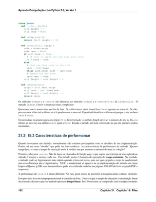 Aprenda Computação com Python 3.0, Versão 1
class Queue:
def __init__(self):
self.length = 0
self.head = None
def isEmpty(self):
return (self.length == 0)
def insert(self, cargo):
node = Node(cargo)
node.next = None
if self.head == None:
# if list is empty the new node goes first
self.head = node
else:
# find the last node in the list
last = self.head
while last.next: last = last.next
# append the new node
last.next = node
self.length = self.length + 1
def remove(self):
cargo = self.head.cargo
self.head = self.head.next
self.length = self.length - 1
return cargo
Os métodos isEmpty e remove são idênticos aos métodos isEmpty e removeFirst de LinkedList. O
método insert é novo e um pouco mais complicado.
Queremos inserir novos itens no ﬁm da lista. Se a ﬁla estiver vazia, basta fazer head apontar ao novo nó. Se não,
percorremos a lista até o último nó e lá penduramos o novo nó. É possível identiﬁcar o último nó porque o seu atributo
next é None.
Existem duas invariantes para um objeto Fila bem formado: o atributo length deve ser o número de nós na ﬁla, e o
último nó deve ter seu atributo next igual a None. Estude o método até ﬁcar convencido de que ele preserva ambas
invariantes.
21.3 19.3 Características de performance
Quando invocamos um método, normalmente não estamos preocupados com os detalhes da sua implementação.
Porém, há um certo “detalhe” que pode ser bom conhecer: as características de performance do método. Quanto
tempo leva, e como o tempo de execução muda à medida em que aumenta o número de itens da coleção?
Primeiro, olhe para remove. Não há laços ou chamadas de função aqui, o que sugere que o tempo de execução desse
método é sempre o mesmo, toda vez. Um método assim é chamado de operação de tempo constante. Na verdade,
o método pode ser ligeiramente mais rápido quando a lista está vazia, uma vez que ele pula o corpo da condicional,
mas essa diferença não é signiﬁcativa. XXX: o condicional só aparece na re-implementação do método na classe
ImprovedQueue, p.200; essa inconsistência pode ser conferida também nas páginas 198-199 do livro original (PDF e
impresso).
A performance de insert é muito diferente. No caso geral, temos de percorrer a lista para achar o último elemento.
Este percurso leva um tempo proporcional à extensão da lista. Uma vez que o tempo de execução é uma função linear
da extensão, dizemos que este método opera em tempo linear. Isso é bem ruim, se comparado com o tempo constante.
162 Capítulo 21. Capítulo 19: Filas
 
