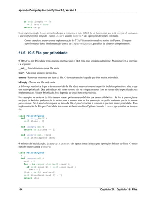 Aprenda Computação com Python 3.0, Versão 1
if self.length == 0:
self.last = None
return cargo
Essa implementação é mais complicada que a primeira, e mais difícil de se demonstrar que está correta. A vantagem
é que o objetivo foi atingido – tanto insert quanto remove‘ são operações de tempo constante.
Como exercício, escreva uma implementação do TDA Fila usando uma lista nativa do Python. Compare
a performance dessa implementação com a de ImprovedQueue, para ﬁlas de diversos comprimentos.
21.5 19.5 Fila por prioridade
O TDA Fila por Prioridade tem a mesma interface que o TDA Fila, mas semântica diferente. Mais uma vez, a interface
é a seguinte:
__init__ Inicializar uma nova ﬁla vazia.
insert Adicionar um novo item à ﬁla.
remove Remover e retornar um item da ﬁla. O item retornado é aquele que tiver maior prioridade.
isEmpty Checar se a ﬁla está vazia.
A diferença semântica é que o item removido da ﬁla não é necessariamente o que foi incluído primeiro e, sim, o que
tem maior prioridade. Que prioridades são essas e como elas se comparam umas com as outras não é especiﬁcado pela
implementação Fila por Prioridade. Isso depende de quais itens estão na ﬁla.
Por exemplo, se os itens da ﬁla tiverem nome, podemos escolhê-los por ordem alfabética. Se for a pontuação de
um jogo de boliche, podemos ir da maior para a menor, mas se for pontuação de golfe, teríamos que ir da menor
para a maior. Se é possível comparar os itens da ﬁla, é possível achar e remover o que tem maior prioridade. Essa
implementação da Fila por Prioridade tem como atributo uma lista Python chamada items, que contém os itens da
ﬁla.
class PriorityQueue:
def __init__(self):
self.items = []
def isEmpty(self):
return self.items == []
def insert(self, item):
self.items.append(item)
O método de inicialização, isEmpty, e insert são apenas uma fachada para operações básicas de lista. O único
método interessante é remove:
class PriorityQueue:
# ...
def remove(self):
maxi = 0
for i in range(1,len(self.items)):
if self.items[i] > self.items[maxi]:
maxi = i
item = self.items[maxi]
self.items[maxi:maxi+1] = []
return item
164 Capítulo 21. Capítulo 19: Filas
 