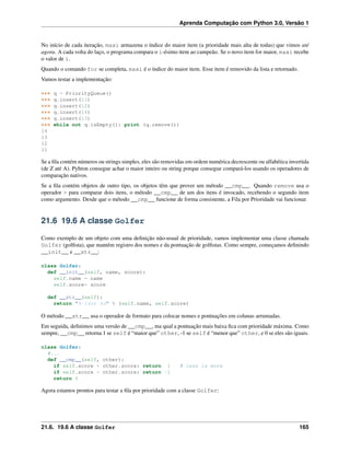Aprenda Computação com Python 3.0, Versão 1
No início de cada iteração, maxi armazena o índice do maior item (a prioridade mais alta de todas) que vimos até
agora. A cada volta do laço, o programa compara o i-ésimo item ao campeão. Se o novo item for maior, maxi recebe
o valor de i.
Quando o comando for se completa, maxi é o índice do maior item. Esse item é removido da lista e retornado.
Vamos testar a implementação:
>>> q = PriorityQueue()
>>> q.insert(11)
>>> q.insert(12)
>>> q.insert(14)
>>> q.insert(13)
>>> while not q.isEmpty(): print (q.remove())
14
13
12
11
Se a ﬁla contém números ou strings simples, eles são removidas em ordem numérica decrescente ou alfabética invertida
(de Z até A). Pyhton consegue achar o maior inteiro ou string porque consegue compará-los usando os operadores de
comparação nativos.
Se a ﬁla contém objetos de outro tipo, os objetos têm que prover um método __cmp__. Quando remove usa o
operador > para comparar dois itens, o método __cmp__ de um dos itens é invocado, recebendo o segundo item
como argumento. Desde que o método __cmp__ funcione de forma consistente, a Fila por Prioridade vai funcionar.
21.6 19.6 A classe Golfer
Como exemplo de um objeto com uma deﬁnição não-usual de prioridade, vamos implementar uma classe chamada
Golfer (golﬁsta), que mantém registro dos nomes e da pontuação de golﬁstas. Como sempre, começamos deﬁnindo
__init__ e __str__:
class Golfer:
def __init__(self, name, score):
self.name = name
self.score= score
def __str__(self):
return "%-16s: %d" % (self.name, self.score)
O método __str__ usa o operador de formato para colocar nomes e pontuações em colunas arrumadas.
Em seguida, deﬁnimos uma versão de __cmp__, ma qual a pontuação mais baixa ﬁca com prioridade máxima. Como
sempre, __cmp__ retorna 1 se self é “maior que” other, -1 se self é “menor que” other, e 0 se eles são iguais.
class Golfer:
#...
def __cmp__(self, other):
if self.score < other.score: return 1 # less is more
if self.score > other.score: return -1
return 0
Agora estamos prontos para testar a ﬁla por prioridade com a classe Golfer:
21.6. 19.6 A classe Golfer 165
 