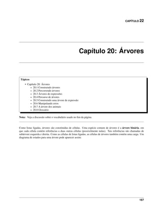 CAPÍTULO 22
Capítulo 20: Árvores
Tópicos
• Capítulo 20: Árvores
– 20.1 Construindo árvores
– 20.2 Percorrendo árvores
– 20.3 Árvores de expressões
– 20.4 Percurso de árvores
– 20.5 Construindo uma árvore de expressão
– 20.6 Manipulando erros
– 20.7 A árvore dos animais
– 20.8 Glossário
Nota: Veja a discussão sobre o vocabulário usado no ﬁm da página.
Como listas ligadas, árvores são constituídas de células. Uma espécie comum de árvores é a árvore binária, em
que cada célula contém referências a duas outras células (possivelmente nulas). Tais referências são chamadas de
subárvore esquerda e direita. Como as células de listas ligadas, as células de árvores também contém uma carga. Um
diagrama de estados para uma árvore pode aparecer assim:
167
 