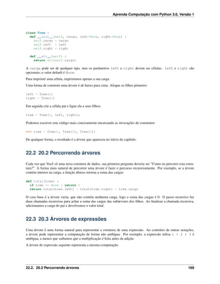 Aprenda Computação com Python 3.0, Versão 1
class Tree :
def __init__(self, cargo, left=None, right=None) :
self.cargo = cargo
self.left = left
self.right = right
def __str__(self) :
return str(self.cargo)
A carga pode ser de qualquer tipo, mas os parâmetros left e right devem ser células. left e right são
opcionais; o valor default é None.
Para imprimir uma célula, imprimimos apenas a sua carga.
Uma forma de construir uma árvore é de baixo para cima. Aloque os ﬁlhos primeiro:
left = Tree(2)
right = Tree(3)
Em seguida crie a célula pai e ligue ela a seus ﬁlhos:
tree = Tree(1, left, right);
Podemos escrever este código mais concisamente encaixando as invocações do construtor:
>>> tree = Tree(1, Tree(2), Tree(3))
De qualquer forma, o resultado é a árvore que apareceu no início do capítulo.
22.2 20.2 Percorrendo árvores
Cada vez que Você vê uma nova estrutura de dados, sua primeira pergunta deveria ser “Como eu percorro esta estru-
tura?” A forma mais natural de percorrer uma árvore é fazer o percurso recursivamente. Por exemplo, se a árvore
contém inteiros na carga, a função abaixo retorna a soma das cargas:
def total(tree) :
if tree == None : return 0
return total(tree.left) + total(tree.right) + tree.cargo
O caso base é a árvore vazia, que não contém nenhuma carga, logo a soma das cargas é 0. O passo recursivo faz
duas chamadas recursivas para achar a soma das cargas das subárvores dos ﬁlhos. Ao ﬁnalizar a chamada recursiva,
adicionamos a carga do pai e devolvemos o valor total.
22.3 20.3 Árvores de expressões
Uma árvore é uma forma natural para representar a estrutura de uma expressão. Ao contrário de outras notações,
a árvore pode representar a computação de forma não ambígua. Por exemplo, a expressão inﬁxa 1 + 2 * 3 é
ambígua, a menos que saibamos que a multiplicação é feita antes da adição.
A árvore de expressão seguinte representa a mesma computação:
22.2. 20.2 Percorrendo árvores 169
 