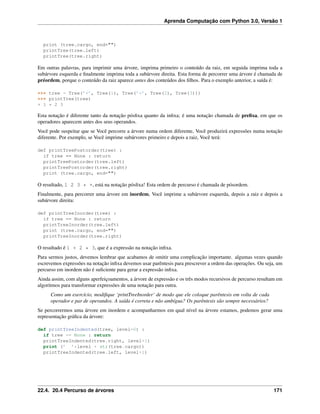 Aprenda Computação com Python 3.0, Versão 1
print (tree.cargo, end="")
printTree(tree.left)
printTree(tree.right)
Em outras palavras, para imprimir uma árvore, imprima primeiro o conteúdo da raiz, em seguida imprima toda a
subárvore esquerda e ﬁnalmente imprima toda a subárvore direita. Esta forma de percorrer uma árvore é chamada de
préordem, porque o conteúdo da raiz aparece antes dos conteúdos dos ﬁlhos. Para o exemplo anterior, a saída é:
>>> tree = Tree(’+’, Tree(1), Tree(’*’, Tree(2), Tree(3)))
>>> printTree(tree)
+ 1 * 2 3
Esta notação é diferente tanto da notação pósﬁxa quanto da inﬁxa; é uma notação chamada de preﬁxa, em que os
operadores aparecem antes dos seus operandos.
Você pode suspeitar que se Você percorre a árvore numa ordem diferente, Você produzirá expressões numa notação
diferente. Por exemplo, se Você imprime subárvores primeiro e depois a raiz, Você terá:
def printTreePostorder(tree) :
if tree == None : return
printTreePostorder(tree.left)
printTreePostorder(tree.right)
print (tree.cargo, end="")
O resultado, 1 2 3 * +, está na notação pósﬁxa! Esta ordem de percurso é chamada de pósordem.
Finalmente, para percorrer uma árvore em inordem, Você imprime a subárvore esquerda, depois a raiz e depois a
subárvore direita:
def printTreeInorder(tree) :
if tree == None : return
printTreeInorder(tree.left)
print (tree.cargo, end="")
printTreeInorder(tree.right)
O resultado é 1 + 2 * 3, que é a expressão na notação inﬁxa.
Para sermos justos, devemos lembrar que acabamos de omitir uma complicação importante. algumas vezes quando
escrevemos expressões na notação inﬁxa devemos usar parêntesis para prescrever a ordem das operações. Ou seja, um
percurso em inordem não é suﬁciente para gerar a expressão inﬁxa.
Ainda assim, com alguns aperfeiçoamentos, a árvore de expressão e os três modos recursivos de percurso resultam em
algoritmos para transformar expressões de uma notação para outra.
Como um exercício, modiﬁque ‘printTreeInorder‘ de modo que ele coloque parêntesis em volta de cada
operador e par de operandos. A saída é correta e não ambígua? Os parêntesis são sempre necessários?
Se percorrermos uma árvore em inordem e acompanharmos em qual nível na árvore estamos, podemos gerar uma
representação gráﬁca da árvore:
def printTreeIndented(tree, level=0) :
if tree == None : return
printTreeIndented(tree.right, level+1)
print (’ ’*level + str(tree.cargo))
printTreeIndented(tree.left, level+1)
22.4. 20.4 Percurso de árvores 171
 