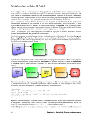 Aprenda Computação com Python 3.0, Versão 1
Como você pode deduzir a partir da expressão “linguagem de alto nível”, também existem as “linguagens de baixo
nível”, às vezes chamadas de “linguagens de máquina” ou “linguagem assembly” (linguagens de montagem). De
forma simples, o computador só consegue executar programas escritos em linguagens de baixo nível. Deste modo,
programas escritos em linguagens de alto nível precisam ser processados antes que possam rodar. Esse processamento
extra toma algum tempo, o que é uma pequena desvantagem em relação às linguagens de alto nível.
Mas as vantagens são enormes. Primeiro, é muito mais fácil programar em uma linguagem de alto nível. É mais
rápido escrever programas em uma linguagem de alto nível; eles são mais curtos e mais fáceis de ler, e há maior
probabilidade de esterem corretos. Segundo, as linguagens de alto nível são portáveis, o que signiﬁca que podem
rodar em diferentes tipos de computador, com pouca ou nenhuma modiﬁcação. Programas em baixo nível só podem
rodar em um único tipo de computador e precisam ser re-escritos para rodar em outro tipo.
Devido a essas vantagens, quase todos os programas são escritos em linguagens de alto nível. As de baixo nível são
utilizadas somente para umas poucas aplicações especializadas.
Dois tipos de programas processam linguagens de alto nível, traduzindo-as em linguagens de baixo nível: interpreta-
dores e compiladores. O interpretador lê um programa escrito em linguagem de alto nível e o executa, ou seja, faz o
que o programa diz. Ele processa o programa um pouco de cada vez, alternadamente: hora lendo algumas linhas, hora
executando essas linhas e realizando cálculos.
O compilador lê o programa e o traduz completamente antes que o programa comece a rodar. Neste caso, o programa
escrito em linguagem de alto nível é chamado de código fonte, e o programa traduzido é chamado de código objeto
ou executável. Uma vez que um programa é compilado, você pode executá-lo repetidamente, sem que precise de nova
tradução.
Python é considerada uma linguagem interpretada, pois os programas em Python são executados por um interpretador.
Existem duas maneiras de usar o interpretador: no modo de linha de comando e no modo de script. No modo de linha
de comando, você digita programas em Python e o interpretador mostra o resultado:
$ python3.0
Python 3.0.1+ (r301:69556, Apr 15 2009, 15:59:22)
[GCC 4.3.3] on linux2
Type "help", "copyright", "credits" or "license" for more information.
>>> print (1 + 1)
2
A primeira linha deste exemplo é o comando que inicia o interpretador Python. As três linhas seguintes são mensagens
do interpretador. A quarta linha começa com >>>, que é o sinal usado pelo interpretador para indicar que ele está
pronto. No exemplo anterior, digitamos print (1 + 1) e o interpretador respondeu 2.
Você também pode escrever um programa em um arquivo e usar o interpretador para executar o conteúdo desse arquivo.
10 Capítulo 3. Capítulo 1: O caminho do programa
 