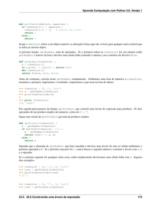 Aprenda Computação com Python 3.0, Versão 1
def getToken(tokenList, expected) :
if tokenList[0] == expected :
tokenList[0:1] = [] # remove the token
return 1
else :
return 0
Já que tokenList refere a um objeto mutável, as alterações feitas aqui são visíveis para qualquer outra variável que
se reﬁra ao mesmo objeto.
A próxima função, getNumber, trata de operandos. Se o primeiro token na tokenList for um número então
getNumber o remove da lista e devolve uma célula folha contendo o número; caso contrário ele devolve None.
def getNumber(tokenList) :
x = tokenList[0]
if type(x) != type(0) : return None
del tokenList[0]
return Tree(x, None, None)
Antes de continuar, convém testar getNumber isoladamente. Atribuímos uma lista de números a tokenList,
extraímos o primeiro, imprimimos o resultado e imprimimos o que resta na lista de tokens:
>>> tokenList = [9, 11, ’end’]
>>> x = getNumber(tokenList)
>>> printTreePostorder(x)
9
>>> print (tokenList)
[11, ’end’]
Em seguida precisaremos da função getProduct, que constrói uma árvore de expressão para produtos. Os dois
operandos de um produto simples são números, como em 3 * 7.
Segue uma versão de getProduct que trata de produtos simples.
def getProduct(tokenList) :
a = getNumber(tokenList)
if getToken(tokenList, ’*’) :
b = getNumber(tokenList)
return Tree(’*’, a, b)
else :
return a
Supondo que a chamada de getNumber seja bem sucedida e devolva uma árvore de uma só célula atribuímos o
primeiro operando a à‘. Se o próximo caractere for *, vamos buscar o segundo número e construir a árvore com a, b
e o operador.
Se o caractere seguinte for qualquer outra coisa, então simplesmente devolvemos uma célula folha com a. Seguem
dois exemplos:
>>> tokenList = [9, ’*’, 11, ’end’]
>>> tree = getProduct(tokenList)
>>> printTreePostorder(tree)
9 11 *
>>> tokenList = [9, ’+’, 11, ’end’]
>>> tree = getProduct(tokenList)
22.5. 20.5 Construindo uma árvore de expressão 173
 