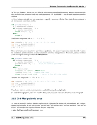 Aprenda Computação com Python 3.0, Versão 1
Se Você está disposto a brincar com esta deﬁnição, ela tem uma propriedade interessante: podemos representar qual-
quer expressão (sem parêntesis) como uma soma de produtos. Esta propriedade é a base do nosso algoritmo de análise
sintática.
getSum tenta construir a árvore com um produto à esquerda e uma soma à direita. Mas, se ele não encontra uma +,
ele simplesmente constrói um produto.
def getSum(tokenList) :
a = getProduct(tokenList)
if getToken(tokenList, ’+’) :
b = getSum(tokenList)
return Tree(’+’, a, b)
else :
return a
Vamos testar o algoritmo com 9 * 11 + 5 * 7:
>>> tokenList = [9, ’*’, 11, ’+’, 5, ’*’, 7, ’end’]
>>> tree = getSum(tokenList)
>>> printTreePostorder(tree)
9 11 * 5 7 * +
Quase terminamos, mas ainda temos que tratar dos parêntesis. Em qualquer lugar numa expressão onde podemos
ter um número, podemos também ter uma soma inteira envolvida entre parêntesis. Precisamos, apenas, modiﬁcar
getNumber para que ela possa tratar de subexpressões:
def getNumber(tokenList) :
if getToken(tokenList, ’(’) :
x = getSum(tokenList) # get subexpression
getToken(tokenList, ’)’) # eat the closing parenthesis
return x
else :
x = tokenList[0]
if type(x) != type(0) : return None
tokenList[0:1] = [] # remove the token
return Tree(x, None, None) # return a leaf with the number
Testemos este código com 9 * (11 + 5) * 7:
>>> tokenList = [9, ’*’, ’(’, 11, ’+’, 5, ’)’, ’*’, 7, ’end’]
>>> tree = getSum(tokenList)
>>> printTreePostorder(tree)
9 11 5 + 7 * *
O analisador tratou os parêntesis corretamente; a adição é feita antes da multiplicação.
Na versão ﬁnal do programa, seria uma boa idéia dar a getNumber um nome mais descritivo do seu novo papel.
22.6 20.6 Manipulando erros
Ao longo do analisador sintático tínhamos suposto que as expressões (de entrada) são bem formadas. Por exemplo,
quando atingimos o ﬁm de uma subexpressão, supomos que o próximo caractere é um facha parêntesis. Caso haja um
erro e o próximo caractere seja algo diferente, devemos tratar disto.
:: class BadExpressionError(Exception): pass
22.6. 20.6 Manipulando erros 175
 