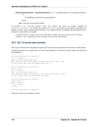 Aprenda Computação com Python 3.0, Versão 1
def getNumber(tokenList) : if getToken(tokenList, ‘(‘) : x = getSum(tokenList) if not getToken(tokenList,
‘)’):
raise BadExpressionError(‘missing parenthesis’)
return x
else : # the rest of the function omitted
O comando raise cria uma exceção; neste caso criamos uma classe de exceção, chamada de
BadExpressionError. Se a função que chamou getNumber, ou uma das outras funções no traceback, ma-
nipular a exceção, então o programa pode continuar. Caso contrário Python vai imprimir uma mensagem de erro e
terminará o processamento em seguida.
A título de exercício, encontre outros locais nas funções criadas onde erros possam ocorrer e adiciona
comandos ‘‘raise‘‘ apropriados. Teste seu código com expressões mal formadas.
22.7 20.7 A árvore dos animais
Nesta seção, desenvolvemos um pequeno programa que usa uma árvore para representar uma base de conhecimento.
O programa interage com o usuário para criar uma árvore de perguntas e de nomes de animais. Segue uma amostra da
funcionalidade:
Are you thinking of an animal? y
Is it a bird? n
What is the animals name? dog
What question would distinguish a dog from a bird? Can it fly
If the animal were dog the answer would be? n
Are you thinking of an animal? y
Can it fly? n
Is it a dog? n
What is the animals name? cat
What question would distinguish a cat from a dog? Does it bark
If the animal were cat the answer would be? n
Are you thinking of an animal? y
Can it fly? n
Does it bark? y
Is it a dog? y
I rule!
Are you thinking of an animal? n
Aqui está a árvore que este diálogo constrói:
176 Capítulo 22. Capítulo 20: Árvores
 