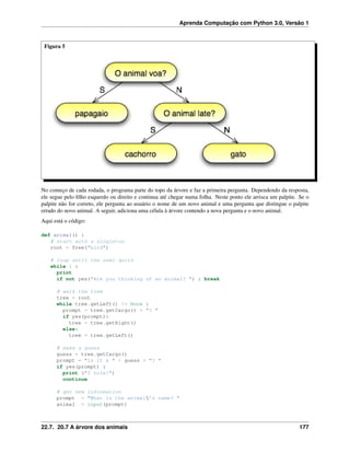 Aprenda Computação com Python 3.0, Versão 1
Figura 5
No começo de cada rodada, o programa parte do topo da árvore e faz a primeira pergunta. Dependendo da resposta,
ele segue pelo ﬁlho esquerdo ou direito e continua até chegar numa folha. Neste ponto ele arrisca um palpite. Se o
palpite não for correto, ele pergunta ao usuário o nome de um novo animal e uma pergunta que distingue o palpite
errado do novo animal. A seguir, adiciona uma célula à árvore contendo a nova pergunta e o novo animal.
Aqui está o código:
def animal() :
# start with a singleton
root = Tree("bird")
# loop until the user quits
while 1 :
print
if not yes("Are you thinking of an animal? ") : break
# walk the tree
tree = root
while tree.getLeft() != None :
prompt = tree.getCargo() + "? "
if yes(prompt):
tree = tree.getRight()
else:
tree = tree.getLeft()
# make a guess
guess = tree.getCargo()
prompt = "Is it a " + guess + "? "
if yes(prompt) :
print ("I rule!")
continue
# get new information
prompt = "What is the animal’s name? "
animal = input(prompt)
22.7. 20.7 A árvore dos animais 177
 