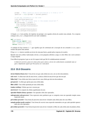 Aprenda Computação com Python 3.0, Versão 1
prompt = "What question would distinguish a %s from a %s? "
question = input(prompt % (animal,guess))
# add new information to the tree
tree.setCargo(question)
prompt = "If the animal were %s the answer would be? "
if yes(prompt % animal) :
tree.setLeft(Tree(guess))
tree.setRight(Tree(animal))
else :
tree.setLeft(Tree(animal))
tree.setRight(Tree(guess))
A função yes é um auxiliar; ele imprime um prompt e em seguida solicita do usuário uma entrada. Se a resposta
começar com y ou Y, a função devolve um valor verdadeiro:
def yes(ques) :
from string import lower
ans = lower(input(ques))
return (ans[0:1] == ’y’)
A condição do laço externo é 1‘, que signiﬁca que ele continuará até a execução de um comando break, caso o
usuário não pense num animal.
O laço while interno caminha na árvore de cima para baixo, guiado pelas respostas do usuário.
Quando uma nova célula é adicionada à árvore, a nova pergunta substitui a carga e os dois ﬁlhos são o novo animal e
a carga original.
Uma falha do programa é que ao sair ele esquece tudo que lhe foi cuidadosamente ensinado!
A título de exercício, pense de várias jeitos para salvar a árvore do conhecimento acumulado num ar-
quivo. Implemente aquele que Você pensa ser o mais fácil.
22.8 20.8 Glossário
árvore binária (binary tree) Uma árvore em que cada célula tem zero, um ou dois descendentes.
raiz (root) A célula mais alta de uma árvore, a (única) célula de uma árvore que não tem pai.
folha (leaf) Uma célula mais baixa numa árvore; uma célula que não tem descendentes.
pai (parent) A célula que aponta para uma célula dada.
ﬁlho (child) Uma célula apontada por uma célula dada.
irmãos (siebling) Células que tem o mesmo pai.
nível (level) Um conjunto de células equidistantes da raiz.
operador binário (binary operator) Um operador sobre dois operandos.
subexpressão (subexpression) Uma expressão entre parêntesis que se comporta como um operando simples numa
expressão maior.
pré-ordem (preorder) Uma forma de percorrer uma árvore visitando cada célula antes dos seus ﬁlhos.
notação preﬁxa (preﬁx notation) Uma forma de escrever uma expressão matemática em que cada operador aparece
antes dos seus operandos.
pós-ordem (postorder) Uma forma de percorrer uma árvore visitando os ﬁlhos de cada célula antes da própria célula.
178 Capítulo 22. Capítulo 20: Árvores
 