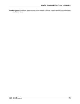 Aprenda Computação com Python 3.0, Versão 1
in-ordem (inorder) Uma forma de percorrer uma árvore visitando a subárvore esquerda, seguida da raiz e ﬁnalmente
da subárvore direita.
22.8. 20.8 Glossário 179
 