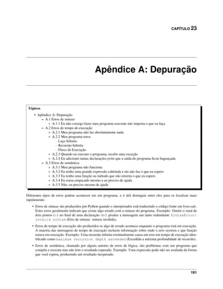 CAPÍTULO 23
Apêndice A: Depuração
Tópicos
• Apêndice A: Depuração
– A.1 Erros de sintaxe
* A.1.1 Eu não consigo fazer meu programa executar não importa o que eu faça
– A.2 Erros de tempo de execução
* A.2.1 Meu programa não faz absolutamente nada
* A.2.2 Meu programa trava
· Laço Inﬁnito
· Recursão Inﬁnita
· Fluxo de Execução
* A.2.3 Quando eu executo o programa, recebo uma exceção
* A.2.4 Eu adicionei tantas declarações print que a saída do programa ﬁcou bagunçada
– A.3 Erros de semântica
* A.3.1 Meu programa não funciona
* A.3.2 Eu tenho uma grande expressão cabeluda e ela não faz o que eu espero
* A.3.3 Eu tenho uma função ou método que não retorna o que eu espero
* A.3.4 Eu estou empacado mesmo e eu preciso de ajuda
* A.3.5 Não, eu preciso mesmo de ajuda
Diferentes tipos de erros podem acontecer em um programa, e é útil distinguir entre eles para os localizar mais
rapidamente:
• Erros de sintaxe são produzidos por Python quando o interpretador está traduzindo o código fonte em bytecode.
Estes erros geralmente indicam que existe algo errado com a sintaxe do programa. Exemplo: Omitir o sinal de
dois pontos (:) no ﬁnal de uma declaração def produz a mensagem um tanto redundante SintaxError:
invalid sintax (Erro de sintaxe: sintaxe inválida).
• Erros de tempo de execução são produzidos se algo de errado acontece enquanto o programa está em execução.
A maioria das mensagens de tempo de execução incluem informação sobre onde o erro ocorreu e que função
estava em execução. Exemplo: Uma recursão inﬁnita eventualmente causa um erro em tempo de execução iden-
tiﬁcado como maximum recursion depth exceeded (Excedida a máxima profundidade de recursão).
• Erros de semântica, chamado por alguns autores de erros de lógica, são problemas com um programa que
compila e executa mas não tem o resultado esperado. Exemplo: Uma expressão pode não ser avaliada da forma
que você espera, produzindo um resultado inesperado.
181
 