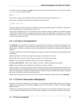 Aprenda Computação com Python 3.0, Versão 1
Um arquivo como este é chamado de script. Por exemplo, usamos um editor de texto para criar um arquivo chamado
leticia.py com o seguinte conteúdo:
print (1 + 1)
Por convenção, arquivos que contenham programas em Python têm nomes que terminam com .py.
Para executar o programa, temos de dizer ao interpretador o nome do script:
$ python leticia.py
2
Em outros ambientes de desenvolvimento, os detalhes da execução de programas podem ser diferentes. Além disso, a
maioria dos programas são mais interessantes do que esse.
A maioria dos exemplos neste livro são executados a partir da linha de comando. Trabalhar com a linha de comando
é conveniente no desenvolvimento e testagem de programas, porque você pode digitar os programas e executá-los
imediatamente. Uma vez que você tem um programa que funciona, deve guardá-lo em um script, de forma a poder
executá-lo ou modiﬁcá-lo no futuro.
3.2 1.2 O que é um programa?
Um programa é uma sequência de instruções que especiﬁcam como executar um cálculo ou determinada tarefa.
Tal tarefa pode matemática, como solucionar um sistema de equações ou encontrar as raízes de um polinômio, mas
também pode ser simbólica, como buscar e substituir uma palavra em um documento ou (estranhamente) compilar um
programa.
Os detalhes são diferentes em diferentes linguagens, mas algumas instruções básicas aparecem em praticamente todas
as linguagens:
entrar: Pegar dados do teclado, de um arquivo ou de algum outro dispositivo de entrada.
sair: Mostrar dados na tela ou enviar dados para um arquivo ou outro dispositivo de saída.
calcular: Executar operações matemáticas básicas, como adição e multiplicação.
executar condicionalmente: Checar certas condições e executar a sequência apropriada de instruções.
repetir: Executar alguma ação repetidamente, normalmente com alguma variação.
Acredite se quiser: isso é praticamente tudo. Todos os programas que você já usou, não importa quão complicados, são
feitos de instruções mais ou menos parecidas com essas. Assim, poderíamos deﬁnir programação como o processo de
dividir uma tarefa grande e complexa em subtarefas cada vez menores, até que as subtarefas sejam simples o suﬁciente
para serem executadas com uma dessas instruções básicas.
Isso pode parecer um pouco vago, mas vamos voltar a esse tópico mais adiante, quando falarmos sobre algoritmos.
3.3 1.3 O que é depuração (debugging)?
Programar é um processo complicado e, como é feito por seres humanos, frequentemente conduz a erros. Por mero
capricho, erros em programas são chamados de bugs e o processo de encontrá-los e corrigi-los é chamado de depu-
ração (debugging).
Três tipos de erro podem acontecer em um programa: erros de sintaxe, erros em tempo de execução (runtime errors)
e erros de semântica (também chamados de erros de lógica). Distinguir os três tipos ajuda a localizá-los mais rápido:
3.2. 1.2 O que é um programa? 11
 