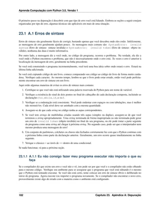 Aprenda Computação com Python 3.0, Versão 1
O primeiro passo na depuração é descobrir com que tipo de erro você está lidando. Embora as seções a seguir estejam
organizadas por tipo de erro, algumas técnicas são aplicáveis em mais de uma situação.
23.1 A.1 Erros de sintaxe
Erros de sintaxe são geralmente fáceis de corrigir, bastando apenas que você descubra onde eles estão. Infelizmente,
as mensagens de erro geralmente ajudam pouco. As mensagens mais comuns são: SyntaxError: invalid
syntax (Erro de sintaxe: sintaxe inválida) e SyntaxError: invalid token (Erro de sintaxe: objeto in-
válido), nenhuma das duas é muito informativa.
Por outro lado, a mensagem diz a você onde, no código do programa, ocorreu o problema. Na verdade, ela diz a
você onde o Python encontrou o problema, que não é necessariamente onde o erro está. Às vezes o erro é anterior à
localização da mensagem de erro, geralmente na linha precedente.
Se você está construindo o programa incrementalmente, você terá uma boa ideia sobre onde estará o erro. Estará na
última linha adicionada.
Se você está copiando código de um livro, comece comparando seu código ao código do livro de forma muito cuida-
dosa. Veriﬁque cada caracter. Ao mesmo tempo, lembre-se que o livro pode estar errado, então você pode perfeita-
mente encontrar um erro de sintaxe em um livro.
Aqui estão algumas maneiras de evitar os erros de sintaxe mais comuns:
1. Certiﬁque-se que você não está utilizando uma palavra reservada de Python para um nome de variável.
2. Veriﬁque a existência do sinal de dois pontos no ﬁnal do cabeçalho de cada declaração composta, incluindo as
declarações for, while, if, e def.
3. Veriﬁque se a endentação está consistente. Você pode endentar com espaços ou com tabulações, mas é melhor
não misturá-los. Cada nível deve ser aninhado com a mesma quantidade.
4. Assegure-se de que cada string no código tenha as aspas correspondentes.
5. Se você tem strings de multilinhas criadas usando três aspas (simples ou duplas), assegure-se de que você
terminou a string apropriadamente. Uma string terminada de forma inapropriada ou não terminada pode gerar
um erro de invalid token (objeto inválido) no ﬁnal do seu programa, ou ele pode tratar a parte seguinte
do programa como uma string até chegar à próxima string. No segundo caso, pode ser que o interpretador nem
mesmo produza uma mensagem de erro!
6. Um conjunto de parênteses, colchetes ou chaves não fechados corretamente faz com que o Python continue com
a próxima linha como parte da declaração anterior. Geralmente, um erro ocorre quase imediatamente na linha
seguinte.
7. Verique o clássico = ao invés de == dentro de uma condicional.
Se nada funcionar, vá para a próxima seção.
23.1.1 A.1.1 Eu não consigo fazer meu programa executar não importa o que eu
faça
Se o compilador diz que existe um erro e você não o vê, isto pode ser por que você e o compilador não estão olhando
para o mesmo código. Veriﬁque seu ambiente para se assegurar que o programa que você está editando é o mesmo
que o Python está tentando executar. Se você não está certo, tente colocar um erro de sintaxe óbvio e deliberado no
início do programa. Agora execute (ou importe) o programa novamente. Se o compilador não encontrar o novo erro,
provavelmente existe algo de errado com a maneira como o ambiente está conﬁgurado.
182 Capítulo 23. Apêndice A: Depuração
 