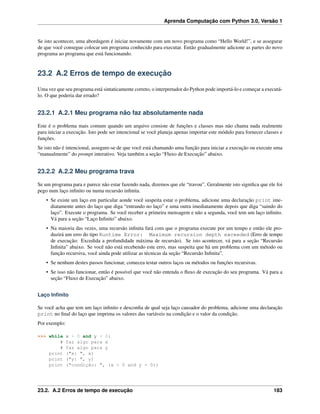 Aprenda Computação com Python 3.0, Versão 1
Se isto acontecer, uma abordagem é iniciar novamente com um novo programa como “Hello World!”, e se assegurar
de que você consegue colocar um programa conhecido para executar. Então gradualmente adicione as partes do novo
programa ao programa que está funcionando.
23.2 A.2 Erros de tempo de execução
Uma vez que seu programa está sintaticamente correto, o interpretador do Python pode importá-lo e começar a executá-
lo. O que poderia dar errado?
23.2.1 A.2.1 Meu programa não faz absolutamente nada
Este é o problema mais comum quando um arquivo consiste de funções e classes mas não chama nada realmente
para iniciar a execução. Isto pode ser intencional se você planeja apenas importar este módulo para fornecer classes e
funções.
Se isto não é intencional, assegure-se de que você está chamando uma função para iniciar a execução ou execute uma
“manualmente” do prompt interativo. Veja também a seção “Fluxo de Execução” abaixo.
23.2.2 A.2.2 Meu programa trava
Se um programa para e parece não estar fazendo nada, dizemos que ele “travou”. Geralmente isto signiﬁca que ele foi
pego num laço inﬁnito ou numa recursão inﬁnita.
• Se existe um laço em particular aonde você suspeita estar o problema, adicione uma declaração print ime-
diatamente antes do laço que diga “entrando no laço” e uma outra imediatamente depois que diga “saindo do
laço”. Execute o programa. Se você receber a primeira mensagem e não a segunda, você tem um laço inﬁnito.
Vá para a seção “Laço Inﬁnito” abaixo.
• Na maioria das vezes, uma recursão inﬁnita fará com que o programa execute por um tempo e então ele pro-
duzirá um erro do tipo Runtime Error: Maximum recursion depth exceeded (Erro de tempo
de execução: Excedida a profundidade máxima de recursão). Se isto acontecer, vá para a seção “Recursão
Inﬁnita” abaixo. Se você não está recebendo este erro, mas suspeita que há um problema com um método ou
função recursiva, você ainda pode utilizar as técnicas da seção “Recursão Inﬁnita”.
• Se nenhum destes passos funcionar, comecea testar outros laços ou métodos ou funções recursivas.
• Se isso não funcionar, então é possível que você não entenda o ﬂuxo de execução do seu programa. Vá para a
seção “Fluxo de Execução” abaixo.
Laço Inﬁnito
Se você acha que tem um laço inﬁnito e desconﬁa de qual seja laço causador do problema, adicione uma declaração
print no ﬁnal do laço que imprima os valores das variáveis na condição e o valor da condição.
Por exemplo:
>>> while x > 0 and y < 0:
# faz algo para x
# faz algo para y
print ("x: ", x)
print ("y: ", y)
print ("condição: ", (x > 0 and y < 0))
23.2. A.2 Erros de tempo de execução 183
 