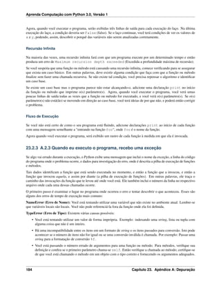 Aprenda Computação com Python 3.0, Versão 1
Agora, quando você executar o programa, serão exibidas três linhas de saída para cada execução do laço. Na última
execução do laço, a condição deveria ser False (falso). Se o laço continuar, você terá condições de ver os valores de
x e y, podendo, assim, descobrir o porquê das variáveis não serem atualizadas corretamente.
Recursão Inﬁnita
Na maioria das vezes, uma recursão inﬁnita fará com que um programa execute por um determinado tempo e então
produza um erro de Maximum recursion depth exceeded (Excedida a profundidade máxima de recursão).
Se você suspeita que uma função ou método está causando uma recursão inﬁnita, comece veriﬁcando para se assegurar
que exista um caso básico. Em outras palavras, deve existir alguma condição que faça com que a função ou método
ﬁnalize sem fazer uma chamada recursiva. Se não existe tal condição, você precisa repensar o algoritmo e identiﬁcar
um caso base.
Se existe um caso base mas o programa parece não estar alcançando-o, adicione uma declaração print no início
da função ou método que imprime o(s) parâmetro(s). Agora, quando você executar o programa, você verá umas
poucas linhas de saída todas as vezes que a função ou método for executado, e você verá o(s) parâmetro(s). Se o(s)
parâmetro(s) não está(ão) se movendo em direção ao caso base, você terá ideias de por que não, e poderá então corrigir
o problema.
Fluxo de Execução
Se você não está certo de como o seu programa está ﬂuindo, adicione declarações print ao início de cada função
com uma mensagem semelhante a “entrando na função foo“, onde foo é o nome da função.
Agora quando você executar o programa, será exibido um rastro de cada função à medida em que ela é invocada.
23.2.3 A.2.3 Quando eu executo o programa, recebo uma exceção
Se algo vai errado durante a execução, o Python exibe uma mensagem que inclui o nome da exceção, a linha do código
do programa onde o problema ocorre, e dados para investigação do erro, onde é descrita a pilha de execução de funções
e métodos.
Tais dados identiﬁcam a função que está sendo executada no momento, e então a função que a invocou, e então a
função que invocou aquela, e assim por diante (a pilha de execução de funções). Em outras palavras, ele traça o
caminho das invocações da função que te levou até onde você está. Ele também inclui o número da linha no respectivo
arquivo onde cada uma dessas chamadas ocorre.
O primeiro passo é examinar o lugar no programa onde ocorreu o erro e tentar descobrir o que aconteceu. Esses são
alguns dos erros de tempo de execução mais comuns:
NameError (Erro de Nome): Você está tentando utilizar uma variável que não existe no ambiente atual. Lembre-se
que variáveis locais são locais. Você não pode referenciá-la fora da função onde ela foi deﬁnida.
TypeError (Erro de Tipo): Existem várias causas possíveis:
• Você está tentando utilizar um valor de forma imprópria. Exemplo: indexando uma string, lista ou tupla com
alguma coisa que não é um inteiro.
• Há uma incompatibilidade entre os itens em um formato de string e os itens passados para conversão. Isto pode
acontecer se o número de itens não for igual ou se uma conversão inválida é chamada. Por exemplo: Passar uma
string para a formatação de conversão %f.
• Você está passando o número errado de argumentos para uma função ou método. Para métodos, veriﬁque sua
deﬁnição e conﬁra se o primeiro parâmetro chama-se self. Então veriﬁque a chamada ao método; certifque-se
de que você está chamando o método em um objeto com o tipo correto e fornecendo os argumentos adequados.
184 Capítulo 23. Apêndice A: Depuração
 