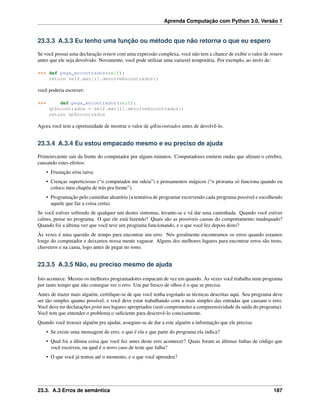 Aprenda Computação com Python 3.0, Versão 1
23.3.3 A.3.3 Eu tenho uma função ou método que não retorna o que eu espero
Se você possui uma declaração return com uma expressão complexa, você não tem a chance de exibir o valor de return
antes que ele seja devolvido. Novamente, você pode utilizar uma variavel temporária. Por exemplo, ao invés de:
>>> def pega_encontrados(self):
return self.mao[i].devolveEncontrados()
você poderia escrever:
>>> def pega_encontrados(self):
qtEncontrados = self.mao[i].devolveEncontrados()
return qtEncontrados
Agora você tem a oportunidade de mostrar o valor de qtEncontrados antes de devolvê-lo.
23.3.4 A.3.4 Eu estou empacado mesmo e eu preciso de ajuda
Primeiro,tente sair da frente do computador por alguns minutos. Computadores emitem ondas que afetam o cérebro,
causando estes efeitos:
• Frustação e/ou raiva.
• Crenças superticiosas (“o computador me odeia”) e pensamentos mágicos (“o prorama só funciona quando eu
coloco meu chapéu de trás pra frente”).
• Programação pelo caminhar aleatório (a tentativa de programar escrevendo cada programa possível e escolhendo
aquele que faz a coisa certa).
Se você estiver sofrendo de qualquer um destes sintomas, levante-se e vá dar uma caminhada. Quando você estiver
calmo, pense no programa. O que ele está fazendo? Quais são as possíveis causas do comportamento inadequado?
Quando foi a última vez que você teve um programa funcionando, e o que você fez depois disto?
Às vezes é uma questão de tempo para encontrar um erro. Nós geralmente encontramos os erros quando estamos
longe do computador e deixamos nossa mente vaguear. Alguns dos melhores lugares para encontrar erros são trens,
chuveiros e na cama, logo antes de pegar no sono.
23.3.5 A.3.5 Não, eu preciso mesmo de ajuda
Isto acontece. Mesmo os melhores programadores empacam de vez em quando. Às vezes você trabalha num programa
por tanto tempo que não consegue ver o erro. Um par fresco de olhos é o que se precisa.
Antes de trazer mais alguém, certiﬁque-se de que você tenha esgotado as técnicas descritas aqui. Seu programa deve
ser tão simples quanto possível, e você deve estar trabalhando com a mais simples das entradas que causam o erro.
Você deve ter declarações print nos lugares apropriados (sem comprometer a compreensividade da saída do programa).
Você tem que entender o problema o suﬁciente para descrevê-lo concisamente.
Quando você trouxer alguém pra ajudar, assegure-se de dar a este alguém a informação que ele precisa:
• Se existe uma mensagem de erro, o que é ela e que parte do programa ela indica?
• Qual foi a última coisa que você fez antes deste erro acontecer? Quais foram as últimas linhas de código que
você escreveu, ou qual é o novo caso de teste que falha?
• O que você já tentou até o momento, e o que você aprendeu?
23.3. A.3 Erros de semântica 187
 