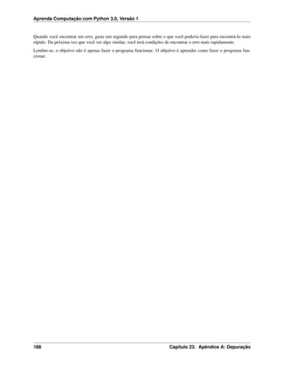 Aprenda Computação com Python 3.0, Versão 1
Quando você encontrar um erro, gaste um segundo para pensar sobre o que você poderia fazer para encontrá-lo mais
rápido. Da próxima vez que você ver algo similar, você terá condições de encontrar o erro mais rapidamente.
Lembre-se, o objetivo não é apenas fazer o programa funcionar. O objetivo é aprender como fazer o programa fun-
cionar.
188 Capítulo 23. Apêndice A: Depuração
 