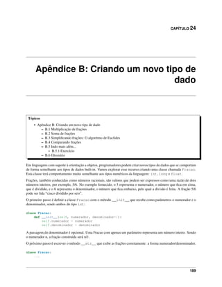 CAPÍTULO 24
Apêndice B: Criando um novo tipo de
dado
Tópicos
• Apêndice B: Criando um novo tipo de dado
– B.1 Multiplicação de frações
– B.2 Soma de frações
– B.3 Simpliﬁcando frações: O algoritmo de Euclides
– B.4 Comparando frações
– B.5 Indo mais além...
* B.5.1 Exercício
– B.6 Glossário
Em linguagens com suporte à orientação a objetos, programadores podem criar novos tipos de dados que se comportam
de forma semelhante aos tipos de dados built-in. Vamos explorar esse recurso criando uma classe chamada Fracao.
Esta classe terá comportamento muito semelhante aos tipos numéricos da linguagem: int, long e float.
Frações, também conhecidas como números racionais, são valores que podem ser expressos como uma razão de dois
números inteiros, por exemplo, 5/6. No exemplo fornecido, o 5 representa o numerador, o número que ﬁca em cima,
que é dividido, e o 6 representa o denominador, o número que ﬁca embaixo, pelo qual a divisão é feita. A fração 5/6
pode ser lida “cinco dividido por seis”.
O primeiro passo é deﬁnir a classe Fracao com o método __init__ que recebe como parâmetros o numerador e o
denominador, sendo ambos do tipo int:
class Fracao:
def __init__(self, numerador, denominador=1):
self.numerador = numerador
self.denominador = denominador
A passagem do denominador é opcional. Uma Fracao com apenas um parâmetro representa um número inteiro. Sendo
o numerador n, a fração construída será n/1.
O próximo passo é escrever o método __str__ que exibe as frações corretamente: a forma numerador/denominador.
class Fracao:
...
189
 