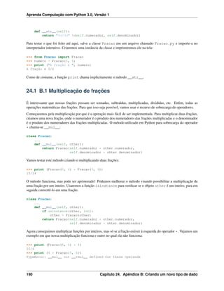 Aprenda Computação com Python 3.0, Versão 1
def __str__(self):
return "%d/%d" %(self.numerador, self.denominador)
Para testar o que foi feito até aqui, salve a classe Fracao em um arquivo chamado Fracao.py e importe-a no
interpretador interativo. Criaremos uma instância da classe e imprimiremos ele na tela:
>>> from Fracao import Fracao
>>> numero = Fracao(5, 6)
>>> print ("A fração é ", numero)
A fração é 5/6
Como de costume, a função print chama implicitamente o método __str__.
24.1 B.1 Multiplicação de frações
É interessante que nossas frações possam ser somadas, subtraídas, multiplicadas, divididas, etc. Enﬁm, todas as
operações matemáticas das frações. Para que isso seja possível, vamos usar o recurso de sobrecarga de operadores.
Começaremos pela multiplicação por que é a operação mais fácil de ser implementada. Para multiplicar duas frações,
criamos uma nova fração, onde o numerador é o produto dos numeradores das frações multiplicadas e o denominador
é o produto dos numeradores das frações multiplicadas. O método utilizado em Python para sobrecarga do operador
* chama-se __mul__:
class Fracao:
...
def __mul__(self, other):
return Fracao(self.numerador * other.numerador,
self.denominador * ohter.denominador)
Vamos testar este método criando e multiplicando duas frações:
>>> print (Fracao(5, 6) * Fracao(3, 4))
15/24
O método funciona, mas pode ser aprimorado! Podemos melhorar o método visando possibilitar a multiplicação de
uma fração por um inteiro. Usaremos a função isinstance para veriﬁcar se o objeto other é um inteiro, para em
seguida convertê-lo em uma fração.
class Fracao:
...
def __mul__(self, other):
if isinstance(other, int):
other = Fracao(other)
return Fracao(self.numerador * other.numerador,
self.denominador * ohter.denominador)
Agora conseguimos multiplicar funções por inteiros, mas só se a fração estiver à esquerda do operador *. Vejamos um
exemplo em que nossa multiplicação funciona e outro no qual ela não funciona:
>>> print (Fracao(5, 6) * 4)
20/6
>>> print (4 * Fracao(5, 6))
TypeError: __mul__ nor __rmul__ defined for these operands
190 Capítulo 24. Apêndice B: Criando um novo tipo de dado
 