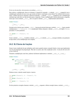 Aprenda Computação com Python 3.0, Versão 1
O erro nos da uma dica: não mexemos em nenhum __rmul__.
Para realizar a multiplicação, busca no elemento à esquerda do operador * o método __mul__ compatível com a
multiplicação realizada (no nosso caso, que receba um inteiro e uma fração, nesta ordem). Se o método não for encon-
trado, o Python buscará no elemento à direita do operador * o método __rmul__ compatível com a multiplicação
realizada (que então deve ser lida da direita para a esquerda). Como a multiplicação é lida da direita para a esquerda,
temos que o nosso método __rmul__ deve ser igual ao método __mul__ implementado anteriormente.:
class Fracao:
...
__rmul__ = __mul__
Fazendo assim, dizemos que o método __rmul__ funciona da mesma forma que o método __mul__. Agora, quando
multiplicarmos 4 * Fracao(5, 6), o interpretador Python chamará o método __rmul__ do objeto Fracao,
passando o 4 como parâmetro.
>>> print (4 * Fracao(5, 6))
20/6
Como o método __rmul__ é também o método __mul__, e o método __mul__ consegue trabalhar com parâmetro
do tipo inteiro, nossa multiplicação está completa.
24.2 B.2 Soma de frações
Somar é mais complicado do que multiplicar, pelo menos quando estamos somando frações e temos que implementar
isso em uma linguagem de programação. Mas não se assuste, não é tão complicado assim. A soma de a/b com c/d é
(a*d+c*b)/(b*d).
Tomando a multiplicação como base, podemos facilmente implementar os métodos __add__ e __radd__:
class Fracao:
...
def __add__(self, other):
if isinstance(other, int):
other = Fracao(other)
return Fracao(self.numerador * other.denominador +
self.denominador * other.numerador,
self.denominador * other.denominador)
__radd__ = __add__
Podemos testar o método usando frações e inteiros:
>>> print (Fracao(5, 6) + Fracao(5, 6))
60/36
>>> print (Fracao(5, 6) + 3)
23/6
>>> print (2 + Fracao(5, 6))
17/6
Os dois primeiros exemplos chamam o método __add__, enquanto o último exemplo chama o método __radd__.
24.2. B.2 Soma de frações 191
 