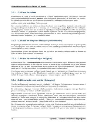 Aprenda Computação com Python 3.0, Versão 1
3.3.1 1.3.1 Erros de sintaxe
O interpretador do Python só executa um programa se ele estiver sintaticamente correto; caso contrário, o processo
falha e retorna uma mensagem de erro. Sintaxe se refere à estrutura de um programa e às regras sobre esta estrutura.
Por exemplo, em português, uma frase deve começar com uma letra maiúscula e terminar com um ponto.
esta frase contém um erro de sintaxe. Assim como esta
Para a maioria dos leitores, uns errinhos de sintaxe não chegam a ser um problema signiﬁcativo e é por isso que
conseguimos ler a poesia moderna de e. e. cummings sem cuspir mensagens de erro. Python não é tão indulgente.
Se o seu programa tiver um único erro de sintaxe em algum lugar, o interpretador Python vai exibir uma mensagem
de erro e vai terminar - e o programa não vai rodar. Durante as primeiras semanas da sua carreira como programador,
você provavelmente perderá um bocado de tempo procurando erros de sintaxe. Conforme for ganhando experiência,
entretanto, cometerá menos erros e os localizará mais rápido.
3.3.2 1.3.2 Erros em tempo de execução (runtime errors)
O segundo tipo de erro é o erro de runtime, ou erro em tempo de execução, assim chamado porque só aparece quando
você roda o programa. Esses erros são também conhecidos como exceções, porque normalmente indicam que alguma
coisa excepcional (e ruim) aconteceu.
Erros de runtime são raros nos programas simples que você vai ver nos primeiros capítulos - então, vai demorar um
pouco até você se deparar com um erro desse tipo.
3.3.3 1.3.3 Erros de semântica (ou de lógica)
O terceiro tipo de erro é o erro de semântica (mais comumente chamado erro de lógica). Mesmo que o seu programa
tenha um erro de semântica, ele vai rodar com sucesso, no sentido de que o computador não vai gerar nenhuma
mensagem de erro. Só que o programa não vai fazer a coisa certa, vai fazer alguma outra coisa. Especiﬁcamente,
aquilo que você tiver dito para ele fazer (o computador trabalha assim: seguindo ordens).
O problema é que o programa que você escreveu não é aquele que você queria escrever. O signiﬁcado do programa
(sua semântica ou lógica) está errado. Identiﬁcar erros semânticos pode ser complicado, porque requer que você
trabalhe de trás para frente, olhando a saída do programa e tentando imaginar o que ele está fazendo.
3.3.4 1.3.4 Depuração experimental (debugging)
Uma das habilidades mais importantes que você vai adquirir é a de depurar. Embora possa ser frustrante, depurar é
uma das partes intelectualmente mais ricas, desaﬁadoras e interessantes da programação.
De certa maneira, a depuração é como um trabalho de detetive. Você se depara com pistas, e tem que deduzir os
processos e eventos que levaram aos resultados que aparecem.
Depurar também é como uma ciência experimental. Uma vez que você tem uma ideia do que está errado, você
modiﬁca o seu programa e tenta de novo. Se a sua hipótese estava correta, então você consegue prever o resultado da
modiﬁcação e ﬁca um passo mais perto de um programa que funciona. Se a sua hipótese estava errada, você tem que
tentar uma nova. Como Sherlock Holmes mostrou: “Quando você tiver eliminado o impossível, aquilo que restou,
ainda que improvável, deve ser a verdade.” (Arthur Conan Doyle, O signo dos quatro).
Para algumas pessoas, programação e depuração são a mesma coisa. Ou seja, programar é o processo de gradualmente
depurar um programa, até que ele faça o que você quer. A ideia é começar com um programa que faça alguma coisa e
ir fazendo pequenas modiﬁcações, depurando-as conforme avança, de modo que você tenha sempre um programa que
funciona.
12 Capítulo 3. Capítulo 1: O caminho do programa
 