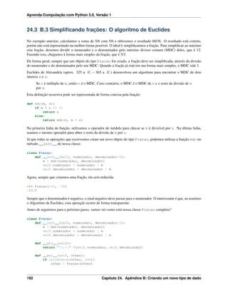 Aprenda Computação com Python 3.0, Versão 1
24.3 B.3 Simpliﬁcando frações: O algoritmo de Euclides
No exemplo anterior, calculamos a soma de 5/6 com 5/6 e obtivemos o resultado 60/36. O resultado está correto,
porém não está representado na melhor forma possível. O ideal é simpliﬁcarmos a fração. Para simpliﬁcar ao máximo
esta fração, devemos dividir o numerador e o denominador pelo máximo divisor comum (MDC) deles, que é 12.
Fazendo isso, chegamos à forma mais simples da fração, que é 5/3.
De forma geral, sempre que um objeto do tipo Fracao for criado, a fração deve ser simpliﬁcada, através da divisão
do numerador e do denominador pelo seu MDC. Quando a fração já está em sua forma mais simples, o MDC vale 1.
Euclides de Alexandria (aprox. 325 a. C. – 365 a. C.) desenvolveu um algoritmo para encontrar o MDC de dois
inteiros m e n:
Se n é múltiplo de m, então n é o MDC. Caso contrário, o MDC é o MDC de n e o resto da divisão de m
por n.
Esta deﬁnição recursiva pode ser representada de forma concisa pela função:
def mdc(m, n):
if m % n == 0:
return n
else:
return mdc(n, m % n)
Na primeira linha da função, utilizamos o operador de módulo para checar se m é divisível por n. Na última linha,
usamos o mesmo operador para obter o resto da divisão de m por n.
Já que todas as operações que escrevemos criam um novo objeto do tipo Fracao, podemos utilizar a função mdc no
método __init__ de nossa classe:
class Fracao:
def __init__(self, numerador, denominador=1):
m = mdc(numerador, denominador)
self.numerador = numerador / m
self.denominador = denominador / m
Agora, sempre que criarmos uma fração, ela será reduzida:
>>> Fracao(100, -36)
-25/9
Sempre que o denominador é negativo, o sinal negativo deve passar para o numerador. O interessante é que, ao usarmos
o Algoritmo de Euclides, esta operação ocorre de forma transparente.
Antes de seguirmos para o próximo passo, vamos ver como está nossa classe Fracao completa?
class Fracao:
def __init__(self, numerador, denominador=1):
m = mdc(numerador, denominador)
self.numerador = numerador / m
self.denominador = denominador / m
def __str__(self):
return "%d/%d" %(self.numerador, self.denominador)
def __mul__(self, other):
if isinstance(other, int):
other = Fracao(other)
192 Capítulo 24. Apêndice B: Criando um novo tipo de dado
 
