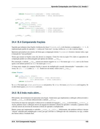 Aprenda Computação com Python 3.0, Versão 1
return Fracao(self.numerador * other.numerador,
self.denominador * ohter.denominador)
__rmul__ = __mul__
def __add__(self, other):
if isinstance(other, int):
other = Fracao(other)
return Fracao(self.numerador * other.denominador +
self.denominador * other.numerador,
self.denominador * other.denominador)
__radd__ = __add__
24.4 B.4 Comparando frações
Suponha que tenhamos duas frações (instâncias da classe Fracao), a e b, e nós fazemos a comparação a == b. A
implementação padrão do operador == realiza um “teste raso”, ou seja, veriﬁca se a e b são o mesmo objeto.
Queremos personalizar este retorno, de forma que a comparação retorne True se a e b tiverem o mesmo valor, o que
é chamado de “teste profundo”.
Temos que ensinar às frações como elas devem se comparar. Como foi visto na seção 15.4, todos os operadores de
comparação podem ser sobrecarregados por apenas um método: __cmp__.
Por convenção, o método __cmp__ retorna um número negativo se self for menor que other, zero se eles forem
iguais e um número positivo se self for maior que other.
A forma mais simples de comparar frações é através da multiplicação cruzada (denominador * numerador e vice-
versa). Se a/b > c/d, então ad > bc. Tendo isso em mente, vamos criar o __cmp__:
class Fracao:
...
def __cmp__(self, other):
diferenca = (self.numerador * other.denominador -
self.denominador * other.numerador)
return diferenca
Se self for maior que other, a diferenca será positiva. Se other for maior, a diferenca será negativa. Se
os dois forem iguais, a diferenca será zero.
24.5 B.5 Indo mais além...
Obviamente, não terminamos de representar uma fração. Ainda temos que implementar a subtração sobrescrevendo o
método __sub__ e a divisão sobrescrevendo o método __div__.
Uma forma de tratar tais operações é sobrescrever os métodos de negação (__neg__) e de inversão (__invert__).
Assim, podemos fazer a subtração através da negação do elemento à direita do operador e somando, e podemos fazer
a divisão através da inversão do elemento à direita do operador e multiplicando.
Depois, temos que implementar os métodos __rsub__ e __rdiv__. Infelizmente, não podemos utilizar o mesmo
“macete” utilizado para multiplicação e soma, por que a divisão e a subtração não são comutativas, ou seja, a ordem
dos fatores altera o resultado ﬁnal.
24.4. B.4 Comparando frações 193
 