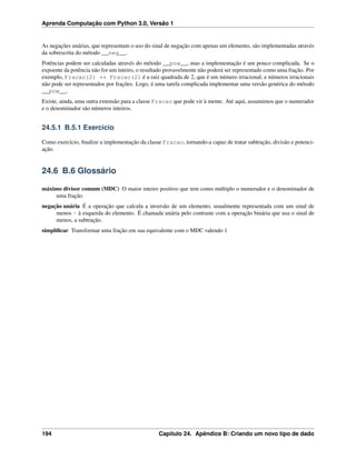 Aprenda Computação com Python 3.0, Versão 1
As negações unárias, que representam o uso do sinal de negação com apenas um elemento, são implementadas através
da sobrescrita do método __neg__.
Potências podem ser calculadas através do método __pow__, mas a implementação é um pouco complicada. Se o
expoente da potência não for um inteiro, o resultado provavelmente não poderá ser representado como uma fração. Por
exemplo, Fracao(2) ** Fracao(2) é a raiz quadrada de 2, que é um número irracional, e números irracionais
não pode ser representados por frações. Logo, é uma tarefa complicada implementar uma versão genérica do método
__pow__.
Existe, ainda, uma outra extensão para a classe Fracao que pode vir à mente. Até aqui, assumimos que o numerador
e o denominador são números inteiros.
24.5.1 B.5.1 Exercício
Como exercício, ﬁnalize a implementação da classe Fracao, tornando-a capaz de tratar subtração, divisão e potenci-
ação.
24.6 B.6 Glossário
máximo divisor comum (MDC) O maior inteiro positivo que tem como múltiplo o numerador e o denominador de
uma fração.
negação unária É a operação que calcula a inversão de um elemento, usualmente representada com um sinal de
menos - à esquerda do elemento. É chamada unária pelo contraste com a operação binária que usa o sinal de
menos, a subtração.
simpliﬁcar Transformar uma fração em sua equivalente com o MDC valendo 1
194 Capítulo 24. Apêndice B: Criando um novo tipo de dado
 