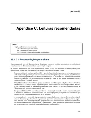 CAPÍTULO 25
Apêndice C: Leituras recomendadas
Tópicos
• Apêndice C: Leituras recomendadas
– C.1 Recomendações para leitura
– C.2 Sites e livros sobre Python
– C.3 Livros de ciência da computação recomendados
25.1 C.1 Recomendações para leitura
E agora, para onde você vai? Existem diversas direções que podem ser seguidas, aumentando o seu conhecimento
especiﬁcamente em Python e/ou na ciência da computação em geral.
Os exemplos contidos neste livro foram deliberadamente simples, ou seja, eles podem não ter mostrado todo o poten-
cial do Python. Abaixo uma lista de extensões e sugestões para projetos que usem Python:
• Programar utilizando interfaces gráﬁcas (GUI - graphical user interface) permite ao seu programa usar um
ambiente de janelas para interagir com o usuário e exibir conteúdos gráﬁcos (janelas, imagens, etc.) A biblioteca
gráﬁca mais antiga para Python é o Tkinter, que é baseado no Tcl criado por Jon Ousterhout e na linguagem
de script Tk. O Tkinter está incluso na distribuição padrão do Python, ou seja, quando instalamos o Python, o
módulo do Tkinter é instalado também.
Outra biblioteca famosa é o wxPython, que é essencialmente uma “folheagem” do Python sobre o wxWindows,
uma biblioteca C++ que, por sua vez, implementa janelas usando a interfaces nativas nas plataformas Windows
e Unix (incluindo Linux). As janelas e controles no wxPython tendem a ter um visual mais nativo do que no
Tkinter e são mais um pouco mais simples de usar.
Em qualquer biblioteca GUI que você usar, você usará a programação orientada a eventos, onde o usuário, e não
o programador, determina o ﬂuxo de execução. Este estilo de programação exige um novo costume que, por
vezes, o obrigará a repensar toda a estrutura de um programa.
• A programação web é um modelo de programação que integra o Python com a Internet. Por exemplo, você pode
criar um cliente web que abre e lê uma página remota (quase) tão facilmente como você pode abrir um arquivo
local. Existem, ainda, módulos para Python que permitem acesso remoto a arquivos utilizando FTP, e módulos
que permitem você enviar e receber e-mails. Python também é usado (amplamente) para construir programas
em servidores web com o intuito de tratar dados fornecidos por formulários.
195
 