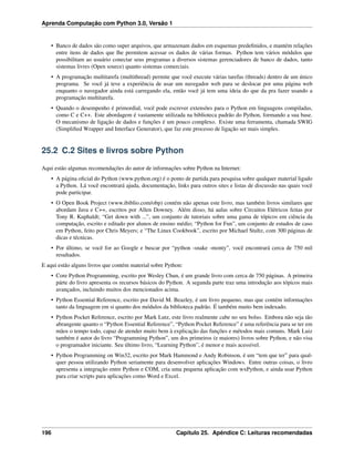 Aprenda Computação com Python 3.0, Versão 1
• Banco de dados são como super arquivos, que armazenam dados em esquemas predeﬁnidos, e mantém relações
entre itens de dados que lhe permitem acessar os dados de várias formas. Python tem vários módulos que
possibilitam ao usuário conectar seus programas a diversos sistemas gerenciadores de banco de dados, tanto
sistemas livres (Open source) quanto sistemas comerciais.
• A programação multitarefa (multithread) permite que você execute várias tarefas (threads) dentro de um único
programa. Se você já teve a experiência de usar um navegador web para se deslocar por uma página web
enquanto o navegador ainda está carregando ela, então você já tem uma ideia do que da pra fazer usando a
programação multitarefa.
• Quando o desempenho é primordial, você pode escrever extensões para o Python em linguagens compiladas,
como C e C++. Este abordagem é vastamente utilizada na biblioteca padrão do Python, formando a sua base.
O mecanismo de ligação de dados e funções é um pouco complexo. Existe uma ferramenta, chamada SWIG
(Simpliﬁed Wrapper and Interface Generator), que faz este processo de ligação ser mais simples.
25.2 C.2 Sites e livros sobre Python
Aqui estão algumas recomendações do autor de informações sobre Python na Internet:
• A página oﬁcial do Python (www.python.org) é o ponto de partida para pesquisa sobre qualquer material ligado
a Python. Lá você encontrará ajuda, documentação, links para outros sites e listas de discussão nas quais você
pode participar.
• O Open Book Project (www.ibiblio.com/obp) contém não apenas este livro, mas também livros similares que
abordam Java e C++, escritos por Allen Downey. Além disso, há aulas sobre Circuitos Elétricos feitas por
Tony R. Kuphaldt; “Get down with ...”, um conjunto de tutoriais sobre uma gama de tópicos em ciência da
computação, escrito e editado por alunos de ensino médio; “Python for Fun”, um conjunto de estudos de caso
em Python, feito por Chris Meyers; e “The Linux Cookbook”, escrito por Michael Stultz, com 300 páginas de
dicas e técnicas.
• Por último, se você for ao Google e buscar por “python -snake -monty”, você encontrará cerca de 750 mil
resultados.
E aqui estão alguns livros que contém material sobre Python:
• Core Python Programming, escrito por Wesley Chun, é um grande livro com cerca de 750 páginas. A primeira
párte do livro apresenta os recursos básicos do Python. A segunda parte traz uma introdução aos tópicos mais
avançados, incluindo muitos dos mencionados acima.
• Python Essential Reference, escrito por David M. Beazley, é um livro pequeno, mas que contém informações
tanto da linguagem em si quanto dos módulos da biblioteca padrão. É também muito bem indexado.
• Python Pocket Reference, escrito por Mark Lutz, este livro realmente cabe no seu bolso. Embora não seja tão
abrangente quanto o “Python Essential Reference”, “Python Pocket Reference” é uma referência para se ter em
mãos o tempo todo, capaz de atender muito bem à explicação das funções e métodos mais comuns. Mark Luiz
também é autor do livro “Programming Python”, um dos primeiros (e maiores) livros sobre Python, e não visa
o programador iniciante. Seu último livro, “Learning Python”, é menor e mais acessível.
• Python Programming on Win32, escrito por Mark Hammond e Andy Robinson, é um “tem que ter” para qual-
quer pessoa utilizando Python seriamente para desenvolver aplicações Windows. Entre outras coisas, o livro
apresenta a integração entre Python e COM, cria uma pequena aplicação com wxPython, e ainda usar Python
para criar scripts para aplicações como Word e Excel.
196 Capítulo 25. Apêndice C: Leituras recomendadas
 