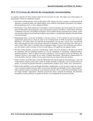 Aprenda Computação com Python 3.0, Versão 1
25.3 C.3 Livros de ciência da computação recomendados
As seguintes sugestões de leitura incluem muitos dos livros favoritos do autor. Eles lidam com as boas práticas de
programação e ciência da computação em geral.
• The Practice of Programming, escrito por Kernighan e Pike, abrange não apenas o projeto e a implementação de
algoritmos e estrutura de dados, mas também depura, testa e melhora o desempenho de programas. Os exemplos
são principalmente em C++ e Java, nenhum em Python.
• The Elements of Java Style, editado por Al Vermeulen, é outro livro pequeno que discute alguns dos mais ﬁnos
pontos de boas práticas de programação, como o bom uso de conveções, comentários, e ainda espaços em branco
e endentação (o que não é um problema em Python). O livro também abrange programação por contrato, usando
asserções para capturar erros testando precondições e poscondições, e programação adequada utilizando threads
e sua sincronização.
• Programming Pearls, escrito por Jon Bentley, é um livro clássico. O livro consiste de casos de estudo que
originalmente apareceram na coluna do autor no site Communications of ACM (Association for Computing
Machinery). Os estudos lidam com trade-offs em programação e por que isto é, muitas vezes, uma péssima
idéia, especialmente para usar na sua primeira ideia para um programa. O livro é um pouco mais velho que os
outros acima (1986), então os exemplos estão em linguagens antigas. Existem vários problemas para resolver,
uns com solução e outros com dicas. O livro foi muito famoso e foi seguido por um segundo volume.
• The New Turing Omnibus, escrito por A.K Dewdney, fornece uma leve introdução a 66 tópicos de ciência
da computação, indo de computação paralela aos vírus de computador, de tomograﬁas computadorizadas a
algoritmos genéticos. Todos os tópicos são curtos e agradáveis. Um livro anterior escrito por Dewdney, The
Armchair Universe, é uma coleção de sua coluna “Computer Recreations” (Brincadeiras computacionais) na
revista Scientiﬁc American. Ambos os livros representam uma rica fonte de ideias para projetos.
• Turtles, Termites and Trafﬁc Jams, escrito por Mitchel Resnick, trata do poder de descentralização e como um
comportamento complexo pode ocorrer a partir de simples atividades coordenadas, com um grande número de
agentes. A execução do programa demonstra o comportamento complexo, que é, muitas vezes, contraintuitivo.
• Gödel, Escher and Bach, escrito por Douglas Hofstadter. Simpliﬁcando, se você encontrar a magia na recursão,
você vai encontrar também neste best-seller. Um dos temas abordados por Hofstadter envolve “loops estranhos”
onde os padrões evoluem e ascendem até se encontrarem novamente. Esta é a controvérsia de Hofstadter, de que
tais “loops estranhos” representam o elemento essencial que separa o animado do inanimado. Ele demonstra
tais padrões na música de Bach, nos quadros de Escher e na incompletude dos teoremas de Gödel.
25.3. C.3 Livros de ciência da computação recomendados 197
 